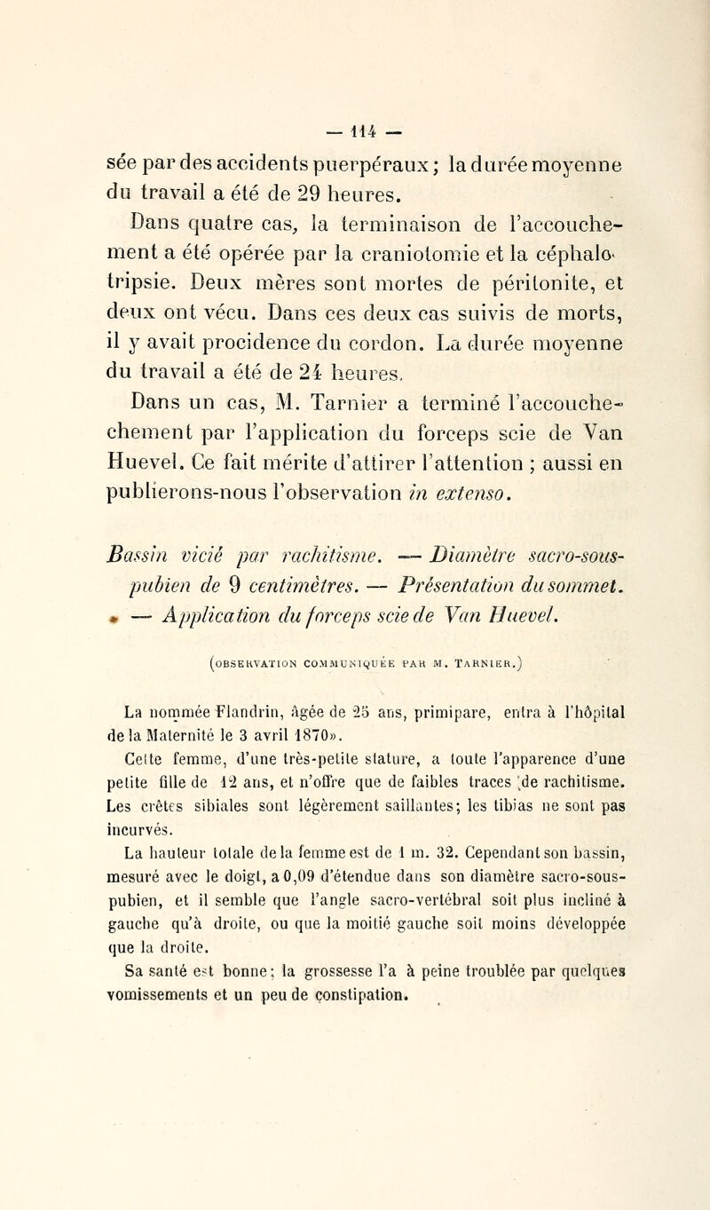 — dl4 — sée par des accidents puerpéraux ; la durée moyenne du travail a été de 29 heures. Dans quatre cas^, la terminaison de l'accouche- ment a été opérée par la craniotomie et la céphalo' tripsie. Deux mères sont mortes de péritonite, et deux ont vécu. Dans ces deux cas suivis de morts, il y avait procidence du cordon. La durée moyenne du travail a été de 24 heures, Dans un cas, M. Tarnier a terminé l'accouche- chement par l'application du forceps scie de Van Huevel. Ce fait mérite d'attirer l'attention ; aussi en publierons-nous l'observation in extenso. Bassin vidé par rachitisme. — Diamètre sacro-sous- pubien de 9 centimètres. — Présentation du sommet. m — Application du forceps scie de Van Huevel. (oBSEKVATION COMMUNIQUEE PAK M. TaRNIER.) La nommée Flandrin, âgée de 25 ans, primipare, entra à l'hôpital delà Maternité le 3 avril 1870». Celte femme, d'une très-petite stature, a toute l'apparence d'une petite fille de li2 ans, et n'ofTre que de faibles traces 'de rachitisme. Les crêtes sibiales sont légèrement saillantes; les tibias ne sont pas incurvés. La hauteur totale delà femme est de 1 m. 32. Cependant son bassin, mesuré avec le doigt, a 0,09 d'étendue dans son diamètre sacro-sous- pubien, et il semble que l'angle sacro-vertébral soit plus incliné à gauche qu'à droite, ou que la moitié gauche soit moins développée que la droite. Sa santé est bonne; la grossesse l'a à peine troublée par quelques vomissements et un peu de constipation.