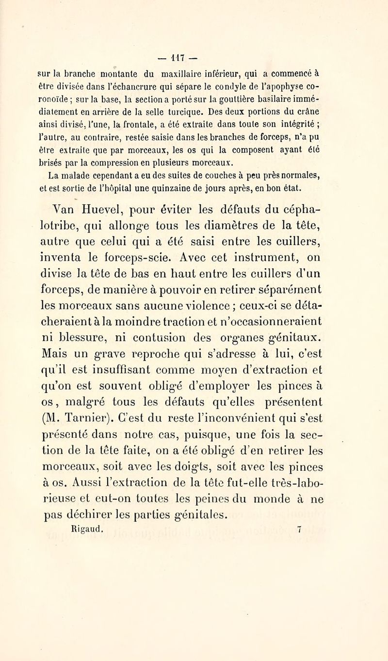 sur la branche montante du maxillaire inférieur, qui a commencé à être divisée dans l'échancrure qui sépare le condyle de l'apophyse co- ronoïde; sur la base, la section a porté sur la gouttière basilaire immé- diatement en arrière de la selle turcique. Des deux portions du crâne ainsi divisé, l'une, la frontale, a été extraite dans toute son intégrité ; l'autre, au contraire, restée saisie dans les branches de forceps, n'a pu être extraite que par morceaux, les os qui la composent ayant été brisés par la compression en plusieurs morceaux. La malade cependant a eu des suites de couches à peu près normales, et est sortie de l'hôpital une quinzaine de jours après, en bon état. Van Huevel, pour éviter les défauts du cépha- lotribe, qui allong-e tous les diamètres de la tête, autre que celui qui a été saisi entre les cuillers, inventa le forceps-scie. Avec cet instrument, on divise la tête de bas en haut entre les cuillers d'un forceps, de manière à pouvoir en retirer séparément les morceaux sans aucune violence; ceux-ci se déta- cheraient à la moindre traction et n'occasionneraient ni blessure, ni contusion des org^anes g*énitaux. Mais un g-rave reproche qui s'adresse à lui, c'est qu'il est insuffisant comme moyen d'extraction et qu'on est souvent obligé d'employer les pinces à os, malg-ré tous les défauts qu'elles présentent (M. Tarnier). C'est du reste l'inconvénient qui s'est présenté dans notre cas, puisque, une fois la sec- tion de la tête faite, on a été oblig-é d'en retirer les morceaux, soit avec les doig^ts, soit avec les pinces à os. Aussi l'extraction de la tête fut-elle très-labo- rieuse et eut-on toutes les peines du monde à ne pas déchirer les parties g*énitales. Rigaud. 7