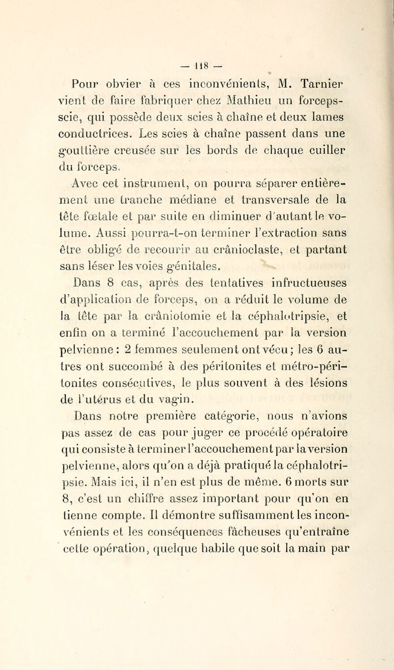 Pour obvier à ces inconvénients, M. Tarnier vient de faire fabriquer chez Mathieu un forceps- scie, qui possède deux scies à chaîne et deux lames conductrices. Les scies à chaîne passent dans une g'outtière creusée sur les bords de chaque cuiller du forceps. Avec cet instrument, on pourra séparer entière- ment une tranche médiane et transversale de la tête fœtale et par suite en diminuer d'autant le vo- lume. Aussi pourra-t-on terminer l'extraction sans être oblig-é de recourir au crânioclaste, et partant sans léser les voies génitales. Dans 8 cas, après des tentatives infructueuses d'application de forceps, on a réduit le volume de la tête par la crâniotomie et la céphal(.»tripsie, et enfin on a terminé l'accouchement par la version pelvienne: 2 femmes seulement ont vécu; les 6 au- tres ont succombé à des péritonites et métro-péri- tonites consécutives, le plus souvent à des lésions de l'utérus et du vag-in. Dans notre première catég'orie, nous n'avions pas assez de cas pour jug'er ce procédé opératoire qui consiste à terminer l'accouchement par la version pelvienne, alors qu'on a déjà pratiqué la céphalotri- psie. Mais ici, il n'en est plus de même. 6 morts sur 8, c'est un chiffre assez important pour qu'on en tienne compte. Il démontre suffisamment les incon- vénients et les conséquences fâcheuses qu'entraîne cette opération, quelque habile que soit la main par