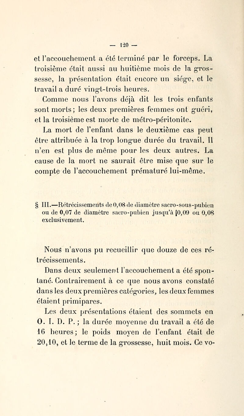 — 1-20 — et l'accouchement a été terminé par le forceps. La troisième était aussi au huitième mois de la g-ros- sesse, la présentation était ejicore un siég^e, et le travail a duré ving^t-trois heures. Comme nous l'avons déjà dit les trois enfants sont morts; les deux premières femmes ont g^uéri, et la troisième est morte de métro-péritonite. La mort de l'enfant dans le deuxième cas peut être attribuée à la trop long-ue durée du travail. Il n'en est pins de même pour les deux autres. La cause de la mort ne saurait être mise que sur le compte de l'accouchement prématuré lui-même. III.—Rétrécissemeuts de 0,08 de diamètre sacro-sous-pubien ou de 0,07 de diamètre sacro-pubien jusqu'à {0,09 ou 0,08 exclusivement. Nous n'avons pu recueillir que douze de ces ré- trécissements. Dans deux seulement l'accouchement a été spon- tané. Contrairement à ce que nous avons constaté dans les deux premières catég-ories, les deux femmes étaient primipares. Les deux présentations étaient des sommets en 0. I. D. P. ; la durée moyenne du travail a été de 16 heures; le poids moyen de l'enfant était de 20,10, et le terme de la g'rossesse, huit mois. Ce vo-