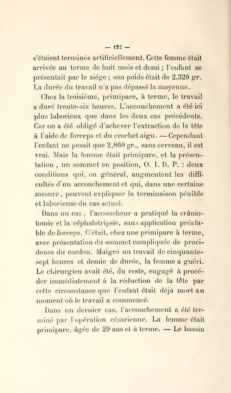 s'étaient terminés artificiellement. Cette femme était arrivée au terme de huit mois et demi ; l'enfant se présentait par le siég^e ; son poids était de 2,320 gr, La durée du travail n'a pas dépassé la moyenne. Chez la troisième, primipare, à terme, le travail a duré trente-six heures. L'accouchement a été ici plus laborieux que dans les deux cas précédents. Car on a été obligée d'achever l'extraction de la tête à l'aide de forceps et du crochet aig*u. — Cependant- l'eclant ne pesait que 2,860 gr., sans cerveau, il est vrai. Mais la femme était primipare, et la présen- tation , un sommet en position, 0. 1. D. P. : deux conditions qui, en g-énéral, augnuentent les diffi- cultés d'un accouchement et qui, dans une certaine mesure, peuvent expliquer la terminaison pénible et laborieuse du cas actuel. Dans un cas , l'accoucheur a pratiqué la crânio- tomie et la céphalotripsie, sans application préala- ble de forceps. C'était, chez une primipare à terme, avec présentation du sommet compliquée de proci- dence du cordon. Malgré un travail de cinquante- sept heures et demie de durée, la femme a g^uéri. Le chirurg'ien avait été, du reste, eng^ag^é à procé- der immédiatement à la réduction de la tête par cette circonstance que l'enfant était déjà mort au moment où le travail a commencé. Dans un dernier cas, l'accouchement a été ter- miné par l'opération césarienne. La femme était primipare, âg-ée de 29 ans et à terme. «— Le bassin
