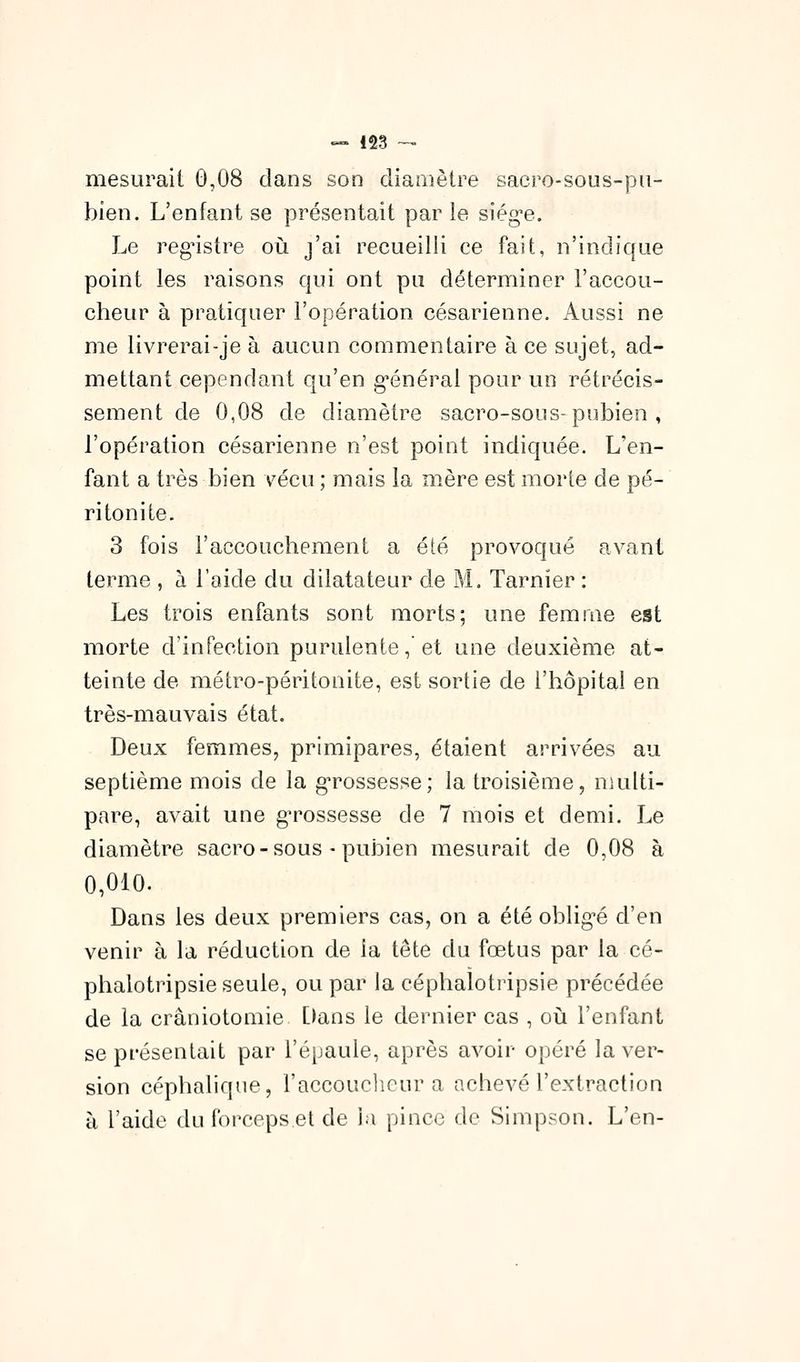 mesurait 0,08 dans son diamètre sacro-sous-pa- bien. L'enfant se présentait par le siég-e. Le reg'istre où j'ai recueilli ce fait, n'indique point les raisons qui ont pu déterminer l'accou- cheur à pratiquer l'opération césarienne. Aussi ne me livrerai-je à aucun commentaire à ce sujet, ad- mettant cependant qu'en g'énéral pour un rétrécis- sement de 0,08 de diamètre sacro-sous-pubien , l'opération césarienne n'est point indiquée. L'en- fant a très bien vécu ; mais la mère est morte de pé- ritonite. 3 fois l'accouchement a été provoqué avant terme , à l'aide du dilatateur de M. Tarnier : Les trois enfants sont morts; une femme est morte d'infection purulente, et une deuxième at- teinte de métro-péritonite, est sortie de l'hôpital en très-mauvais état. Deux femmes, primipares, étaient arrivées au septième mois de la g'rossesse; la troisième, nuilti- pare, avait une gn^ossesse de 7 mois et demi. Le diamètre sacro - sous - pubien mesurait de 0,08 à 0,010. Dans les deux premiers cas, on a été oblig^é d'en venir à la réduction de la tête du fœtus par la ce- phalotripsie seule, ou par la céphalotripsie précédée de la crâniotomie Dans le dernier cas , où l'enfant se présentait par l'épaule, après avoir opéré la ver- sion céphaliqne, l'accouclieur a achevé l'extraction à l'aide du forceps et de )a pince de Simpson. L'en-