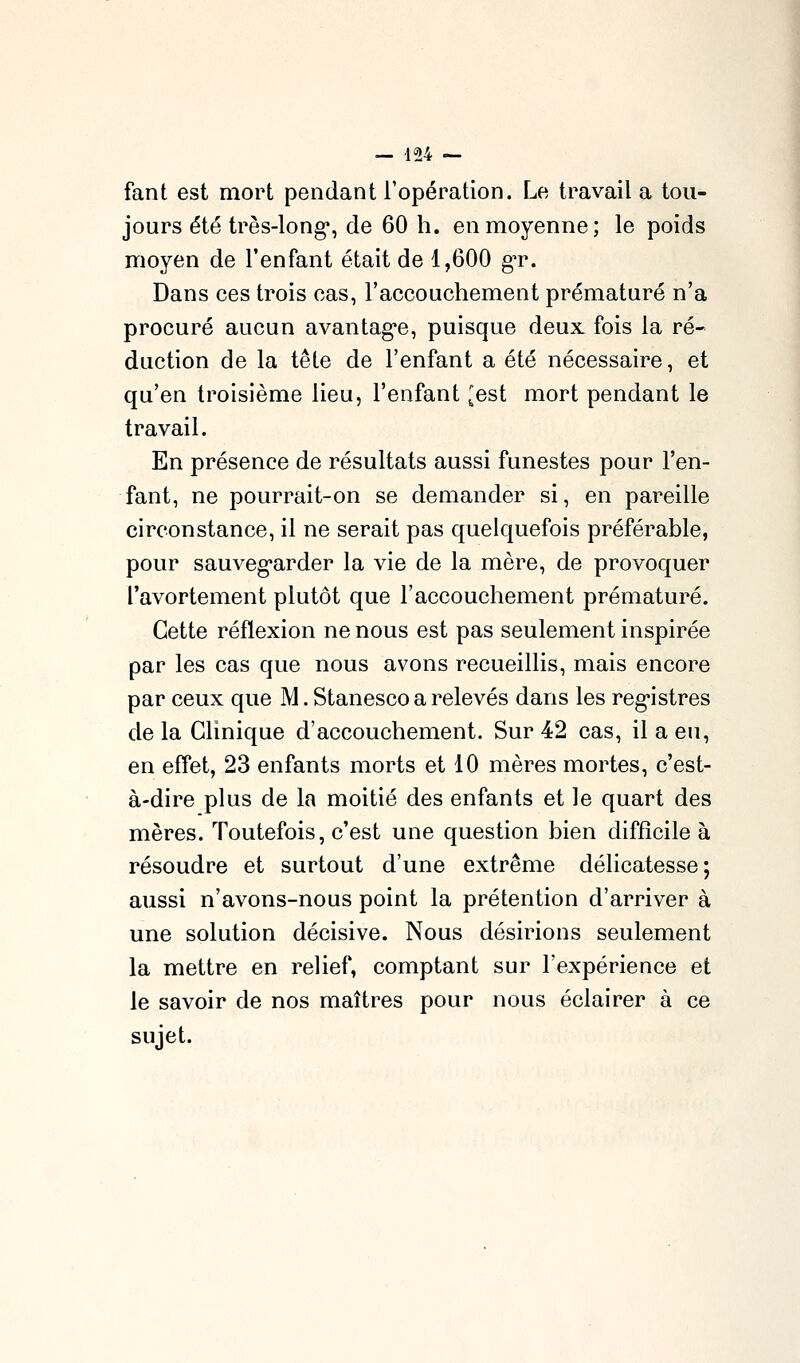 fant est mort pendant l'opération. Le travail a tou- jours été très-long, de 60 h. en moyenne; le poids moyen de l'enfant était de 1,600 gT. Dans ces trois cas, l'accouchement prématuré n'a procuré aucun avantag'e, puisque deux fois la ré- duction de la tête de l'enfant a été nécessaire, et qu'en troisième lieu, l'enfant ^est mort pendant le travail. En présence de résultats aussi funestes pour l'en- fant, ne pourrait-on se demander si, en pareille circonstance, il ne serait pas quelquefois préférable, pour sauveg'arder la vie de la mère, de provoquer l'avortement plutôt que l'accouchement prématuré. Cette réflexion ne nous est pas seulement inspirée par les cas que nous avons recueillis, mais encore par ceux que M. Stanesco a relevés dans les reg'istres de la Clinique d'accouchement. Sur 42 cas, il a eu, en effet, 23 enfants morts et 10 mères mortes, c'est- à-dire plus de la moitié des enfants et le quart des mères. Toutefois, c'est une question bien difficile à résoudre et surtout d'une extrême délicatesse; aussi n'avons-nous point la prétention d'arriver à une solution décisive. Nous désirions seulement la mettre en relief, comptant sur l'expérience et le savoir de nos maîtres pour nous éclairer à ce sujet.
