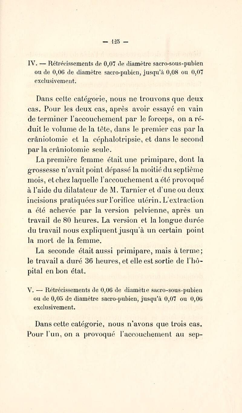 IV. — Rétrécissements de 0,07 de diamètre sacro-sous-pubien ou de 0,0C de diamètre sacro-pubien, jusqu'à 0,08 ou 0,07 exclusivement. Dans cette catég-orie, nous ne trouvons que deux cas. Pour les deux cas, après avoir essayé en vain de terminer l'accouchement par le forceps, on a ré- duit le volume de la tête, dans le premier cas par la crâniotomie et la céphalotripsie, et dans le second par la crâniotomie seule. La première femme était une primipare, dont la g'rossesse n'avait point dépassé la moitié du septième mois, et chez laquelle raccouchement a été provoqué à l'aide du dilatateur de M. Tarnier et d'une ou deux incisions pratiquées sur l'orifice utérin. L'extraction a été achevée par la version pelvienne, après un travail de 80 heures. La version et la long'ue durée du travail nous expliquent jusqu'à un certain point la mort de la femme. La seconde était aussi primipare, mais à terme; le travail a duré 36 heures, et elle est sortie de l'hô- pital en bon état. V. — Rétrécissements de 0,06 de diamètie sacro-sous-pubien ou de 0,05 de diamètre sacro-pubien, jusqu'à 0,07 ou 0,00 exclusivement. Dans cette catég'orie, nous n'avons que trois cas. Pour l'un, on a provoqué l'accouchement au sep-