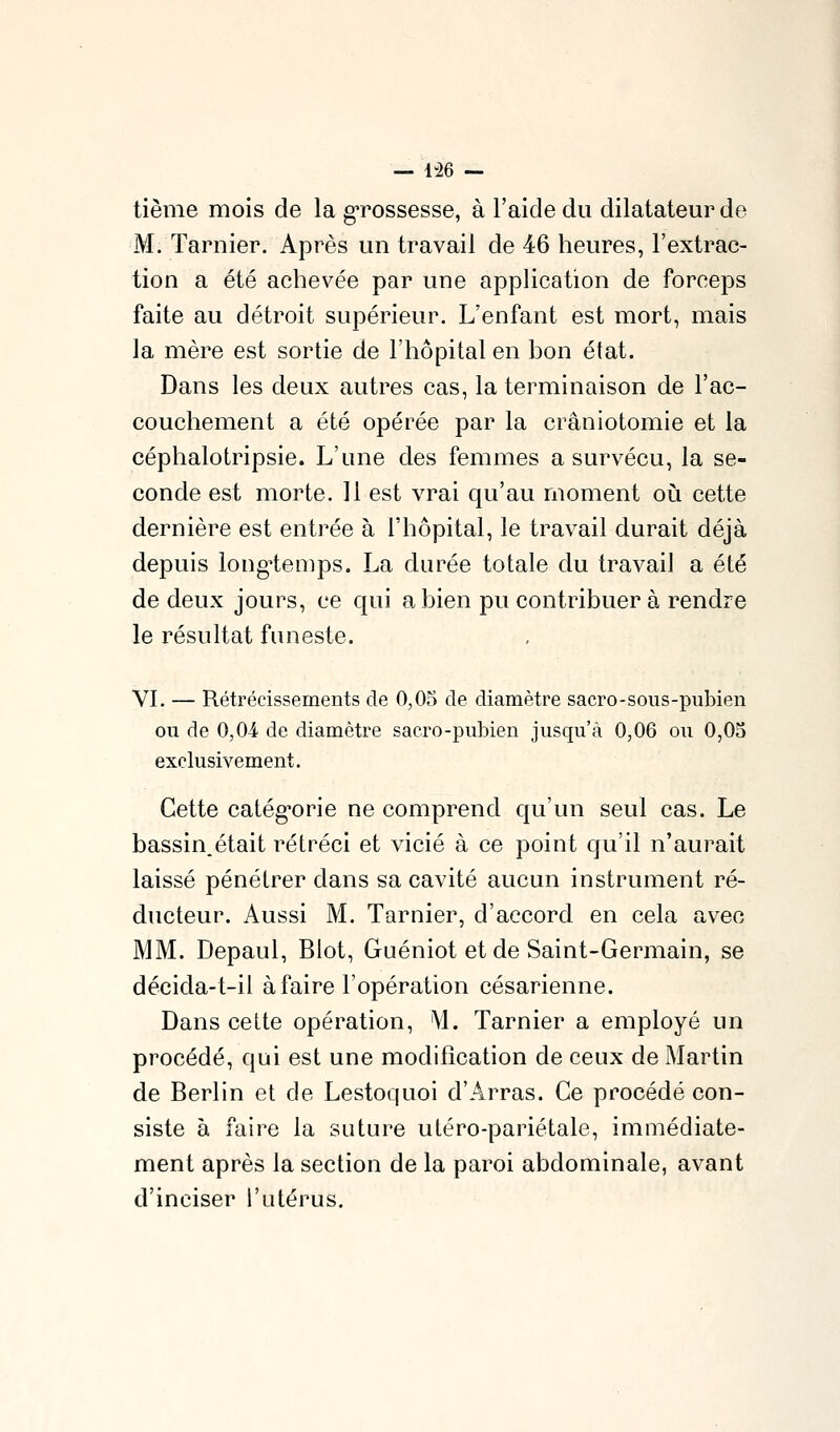 — 1-26 — tième mois de la gTOssesse, à l'aide du dilatateur de M. Tarnier. Après un travail de 46 heures, l'extrac- tion a été achevée par une application de forceps faite au détroit supérieur. L'enfant est mort, mais la mère est sortie de l'hôpital en bon état. Dans les deux autres cas, la terminaison de l'ac- couchement a été opérée par la crâniotomie et la céphalotripsie. L'une des femmes a survécu, la se- conde est morte. Il est vrai qu'au moment où cette dernière est entrée à l'hôpital, le travail durait déjà depuis longtemps. La durée totale du travail a été de deux jours, ce qui a bien pu contribuer à rendre le résultat funeste. VL — Rétrécissements de 0,05 de diamètre sacro-soiis-pubien ou de 0,0i de diamètre sacro-pubien jusqu'à 0,06 ou 0,05 exclusivement. Cette catég*orie ne comprend qu'un seul cas. Le bassin,était rétréci et vicié à ce point qu'il n'aurait laissé pénétrer dans sa cavité aucun instrument ré- ducteur. Aussi M. Tarnier, d'accord en cela avec MM. Depaul, Biot, Guéniot et de Saint-Germain, se décida-t-il à faire l'opération césarienne. Dans celte opération, M. Tarnier a employé un procédé, qui est une modification de ceux de Martin de Berlin et de Lestoquoi d'Arras. Ce procédé con- siste à faire la suture utéro-pariétale, immédiate- ment après la section de la paroi abdominale, avant d'inciser l'utérus.