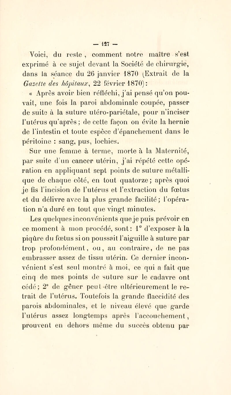 Voici, du reste , comment notre maître s'est exprimé à ce sujet devant la Société de chirurgie, dans la séance du 26 janvier 1870 (Extrait de la Gazette des hôpitaux^ 22 février 1870): « Après avoir bien réfléchi, j'ai pensé qu'on pou- vait, une fois la paroi abdominale coupée, passer de suite à la suture utéro-pariétale, pour n'inciser l'utérus qu'après; de cette façon on évite la hernie de l'intestin et toute espèce d'épancliement dans le péritoine : sang, pus, lochies. Sur une femme à terme, morte à la Maternité, par suite d'un cancer utérin, j'ai répété cette opé- ration en appliquant sept points de suture métalli- que de chaque côté, en tout quatorze ; après quoi je fis l'incision de l'utérus et l'extraction du fœtus et du délivre avec la plus g'rande facilité ; l'opéra- tion n'a duré en tout que vingH minutes. Les quelques inconvénients que je puis prévoir en ce moment à mon procédé, sont: l'' d'exposer à la piqûre du fœtus si on poussait l'aig'uille à suture par trop profondément, ou, au contraire, de ne pas embrasser assez de tissu utérin. Ce dernier incon- vénient s'est seul montré à moi, ce qui a fait que cinq de mes points de suture sur le cadavre ont cédé; 2° de g-êner peut-être idtérieurement le re- trait de l'utérus. Toutefois la grande flaccidité des parois abdominales, et le niveau élevé que g*arde l'utérus assez longtemps après l'accouchement, prouvent en dehors même du succès obtenu par