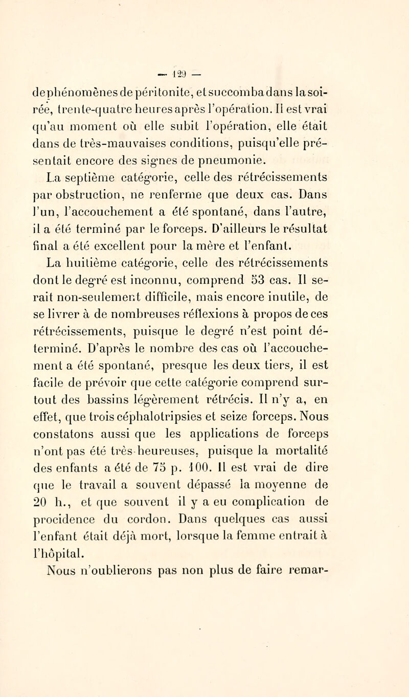 dephénomènes de péritonite, elsuccombadans lasoi- rée, trente-quatre heures après l'opération. Il est vrai qu'au moment où elle subit l'opération, elle était dans de très-mauvaises conditions, puisqu'elle pré- sentait encore des sig^nes de pneumonie. La septième catég^orie, celle des rétrécissements par obstruction, ne renferme que deux cas. Dans l'un, l'accouchement a été spontané, dans l'autre, il a été terminé par le forceps. D'ailleurs le résultat final a été excellent pour lanière et l'enfant. La huitième catégorie, celle des rétrécissements dont le deg'ré est inconnu, comprend 53 cas. Il se- rait non-seulement difficile, mais encore inutile, de se livrer à de nombreuses réflexions à propos de ces rétrécissements, puisque le deg-ré n'est point dé- terminé. D'après le nombre des cas où. l'accouclie- ment a été spontané, presque les deux tiers^ il est facile de prévoir que cette catég'orie comprend sur- tout des bassins lég-èrement rétrécis. Il n'y a, en effet, que trois céphalotripsies et seize forceps. Nous constatons aussi que les applications de forceps n'ont pas été très heureuses, puisque la mortalité des enfants a été de 75 p. 100. 11 est vrai de dire que le travail a souvent dépassé la moyenne de 20 h., et que souvent il y a eu complication de procidence du cordon. Dans quelques cas aussi l'enfant était déjà mort, lorsque la femme entrait à l'hôpital. Nous n'oublierons pas non plus de faire remar-