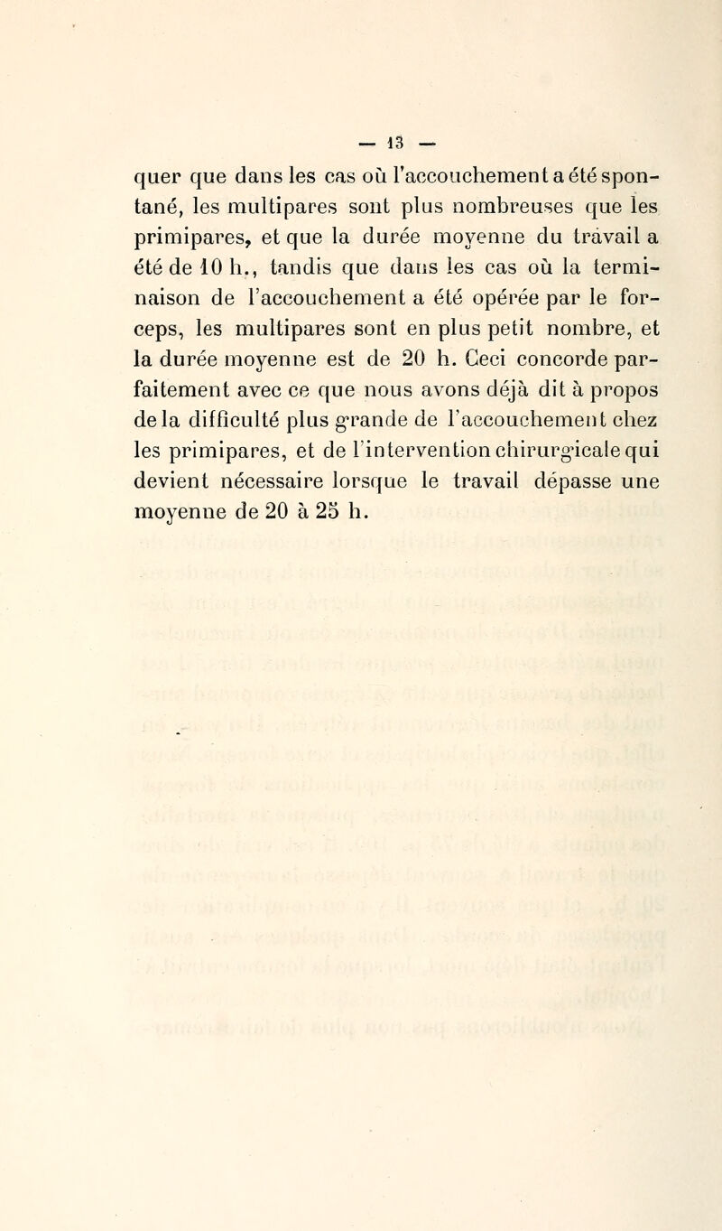 — la- quer que dans les cas où l'accouchement a été spon- tané, les multipares sont plus nombreuses que les primipares, et que la durée moyenne du travail a été de 10 h., tandis que dans les cas où. la termi- naison de l'accouchement a été opérée par le for- ceps, les multipares sont en plus petit nombre, et la durée moyenne est de 20 h. Ceci concorde par- faitement avec ce que nous avons déjà dit à propos delà difflculté plus g*rande de l'accouchement chez les primipares, et de l'intervention chirurgicale qui devient nécessaire lorsque le travail dépasse une moyenne de 20 à 25 h.