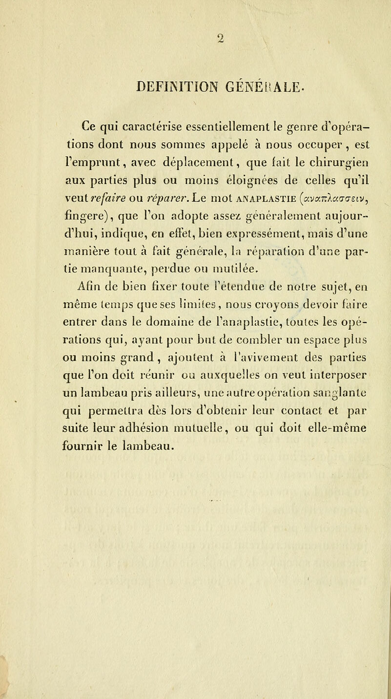 DEFIINITION GENERALE. Ce qui caractérise essentiellement le genre d'opéra- tions dont nous sommes appelé à nous occuper , est l'emprunt, avec déplacement, que fait le chirurgien aux parties plus ou moins éloignées de celles qu'il veut refaire ou réparer. Le mot anaplastie (avaTrXcco-a-etv, fîngere), que Ton adopte assez généralement aujour- d'hui, indique, en efFet, bien expressément, mais d'une manière tout à fait générale, la réparation d'une par- tie manquante, perdue ou mutilée. Afin de bien fixer toute Fétendne de notre sujet, en même temps que ses hmiie§, nous croyons devoir faire entrer dans le domaine de Tanaplastie, toutes les opé- rations qui, ayant pour but de combler un espace plus ou moins grand , ajoutent à l'avivement des parties que l'on doit réunir ou auxquelles on veut interposer un lambeau pris ailleurs, une autre opération sanglante qui permettra dès lors d'obtenir leur contact et par suite leur adhésion mutuelle, ou qui doit elle-même fournir le lambeau.