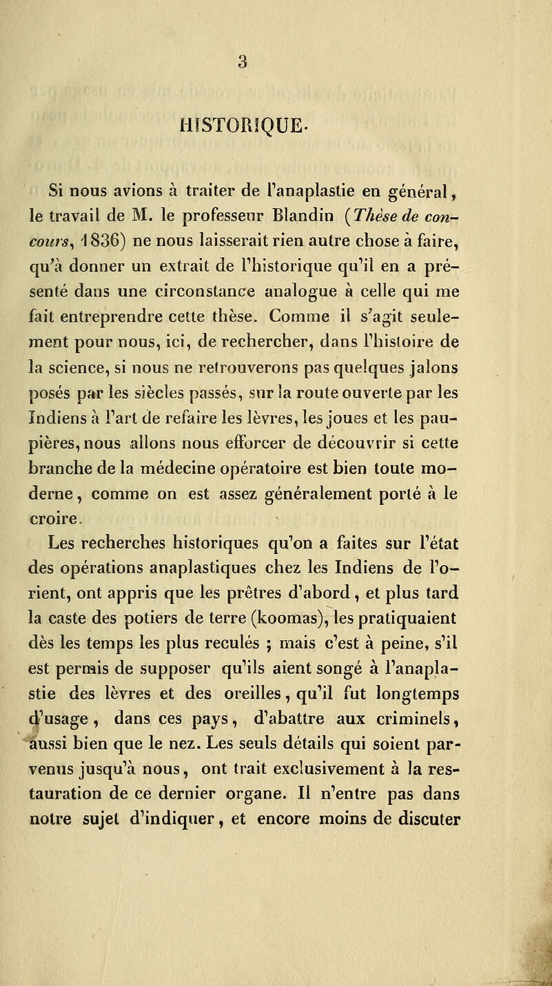 HISTORIQUE. Si nous avions à traiter de l'anaplastie en général, le travail de M. le professeur Blandin {Thèse de con- cours^ \ 836) ne nous laisserait rien autre chose à faire, qu'à donner un extrait de Thistorique qa''il en a pré- senté dans une circonstance analogue à celle qui me fait entreprendre cette thèse. Comme il s'agit seule- ment pour nous, ici, de rechercher, dans Thistoire de la science, si nous ne retrouverons pas quelques jalons posés par les siècles passés, sur la route ouverte par les Indiens à Fart de refaire les lèvres, les joues et les pau- pières, nous allons nous eflforcer de découvrir si cette branche de la médecine opératoire est bien toute mo- derne , comme on est assez généralement porté à le croire. Les recherches historiques qu^on a faites sur Tétat des opérations anaplastiques chez les Indiens de To- rient, ont appris que les prêtres d'abord, et plus tard la caste des potiers de terre (koomas), les pratiquaient dès les temps les plus reculés ; mais c'est à peine, s'il est pernîis de supposer qu'ils aient songé à l'anapla- stie des lèvres et des oreilles, qu'il fut longtemps d'usage , dans ces pays, d'abattre aux criminels « ■^ussi bien que le nez. Les seuls détails qui soient par- venus jusqu'à nous, ont trait exclusivement à la res- tauration de ce dernier organe. Il n'entre pas dans notre sujet d'indiquer, et encore moins de discuter