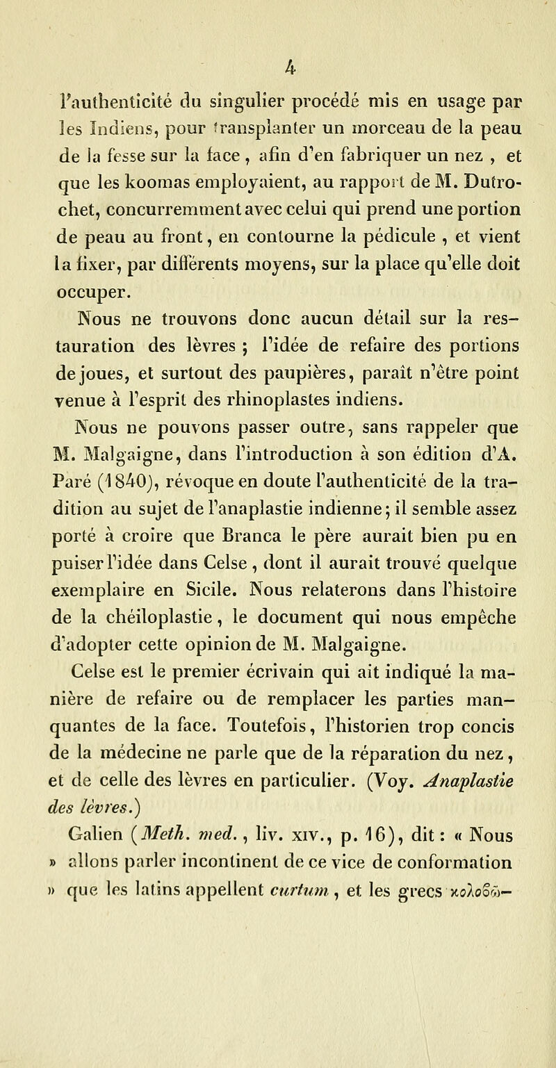 l'authenticité du singulier procédé mis en usage par les Indiens, pour transplanter un morceau de la peau de la fesse sur la face , afin d'en fabriquer un nez , et que les koomas employaient, au rapport de M. Dutro- chet, concurremment avec celui qui prend une portion de peau au front, en contourne la pédicule , et vient la fixer, par différents moyens, sur la place qu'elle doit occuper. Nous ne trouvons donc aucun détail sur la res- tauration des lèvres ; Fidée de refaire des portions déjoues, et surtout des paupières, parait n'être point venue à Tesprit des rhinoplastes indiens. Nous ne pouvons passer outre, sans rappeler que M. Malgaigne, dans Tintroduction à son édition d'A. Paré (1840), révoque en doute Fauthenticité de la tra- dition au sujet de Fanaplastie indienne; il semble assez porté à croire que Branca le père aurait bien pu en puiser ridée dans Celse , dont il aurait trouvé quelque exemplaire en Sicile. Nous relaterons dans Thistoire de la chéiloplastie, le document qui nous empêche d'adopter cette opinion de M. Malgaigne. Celse est le premier écrivain qui ait indiqué la ma- nière de refaire ou de remplacer les parties man- quantes de la face. Toutefois, Thistorien trop concis de la médecine ne parle que de la réparation du nez, et de celle des lèvres en particulier. (Voy. Anaplastie des lèvres.) Galien [Meth. med., liv. xiv., p. 16), dit : « Nous » allons parler incontinent de ce vice de conformation )) que les latins appellent curtum., et les grecs xoAoo^^)-