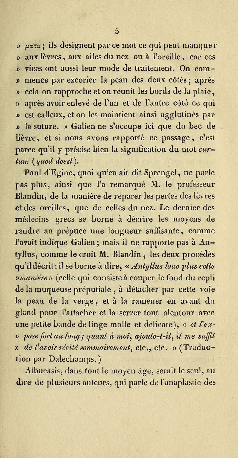 » (ixToi ; ils désignent par ce mot ce qui peut manquer I) aux lèvres, aux ailes du nez ou à roreille, car ces » vices ont aussi leur mode de traitement. On com- » mence par excorier la peau des deux côtés ; après » cela on rapproche et on réunit les bords de la plaie, » après avoir enlevé de Tun et de Tautre côté ce qui » est calleux, et on les maintient ainsi agglutinés par » la suture. » Galien ne s'occupe ici que du bec de lièvre, et si nous avons rapporté ce passage, c'est parce qu'il y précise bien la signification du mot cur- tum {quod deest). Paul d'Egine, quoi qu'en ait dit Sprengel, ne parle pas plus, ainsi que l'a remarqué M. le professeur Blandin, de la manière de réparer les pertes des lèvres et des oreilles, que de celles du nez. Le dernier des médecins grecs se borne à décrire les moyens de rendre au prépuce une longueur suffisante, comme l'avait indiqué Galien ; mais il ne rapporte pas à An- tyllus, comme le croit M. Blandin , les deux procédés qu'il décrit; il se borne à dire, « Antyllus loue plus cette y>manière )) (celle qui consiste à couper le fond du repli de la muqueuse préputiale , à détacher par cette voie la peau de la verge, et à la ramener en avant du gland pour Fatîacher et la serrer tout alentour avec une petite bande de linge molle et délicate), « et Vex- » pose fort au long ; quant à moi^ ajoute-t-il^ il me suffit » de r avoir récité sommairement^ Qic.,,eic. «(Traduc- tion par Dalechamps.) Albucasis, dans tout le moyen âge, serait le seul, au dire de plusieurs auteurs, qui parle de Fanaplaslie des