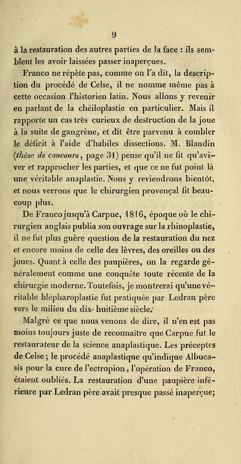 à la restauration des autres parties de la face : ils sem- blent les avoir laissées passer inaperçues. Franco ne répète pas, comme on l'a dit, la descrip- tion du procédé de Celse, il ne nomme même pas à cette occasion Thistorien latin. Nous allons y revenir en parlant de la chéiloplastie en particulier. Mais il rapporte un cas très curieux de destruction de la joue à la suile de gangrène, et dit être parvenu à combler le déficit à l'aide d'habiles dissections. M. Blandin (thèse de concours ^ P^g^ 31) pense qu'il ne fit qu'avi- ver et rapprocher les parties, et que ce ne fiit point là une véritable anaplastie. Nous y reviendrons bientôt, et nous verrons que le chirurgien provençal fit beau- coup plus. De Franco jusqu'à Carpue, 1816, époque où le chi- rurgien anglais publia son ouvrage sur la rhinoplastie, il ne fut plus guère question de la restauration du nez et encore moins de celle des lèvres, des oreilles ou des joues. Quant à celle des paupières, on la regarde gé- néralement comme une conquête toute récente de la chirurgie moderne. Toutefois, je montrerai qu'une vé- ritable blépharoplastie fut pratiquée par Ledran père vers le milieu du dix- huitième siècle; Malgré ce que nous venons de dire, il n'en est pas moins toujours juste de reconnaître que Carpue fut le restaurateur de la science anaplastique. Les préceptes de Celse ; le procédé anaplastique qu'indique Albuca- sis pour la cure de l'ectropion, l'opération de Franco, étaient oubliés. La restauration d'une paupière infé- rieure par Ledran père avait presque passé inaperçue;