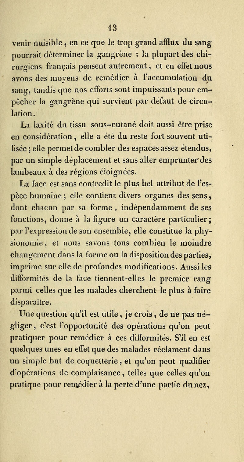 ^3 venir nuisible, en ce que le trop grand afflux du sang pourrait déterminer la gangrène : la plupart des chi- rurgiens français pensent autrement, et en effet nous avons des moyens de remédier à l'accumulation du sang, tandis que nos efforts sont impuissants pour em- pêcher la gangrène qui survient par défaut de circu- lation. La laxilé du tissu sous-cutané doit aussi être prise en considération, elle a été du reste fort souvent uti- lisée ; elle permet de combler des espaces assez étendus, par un simple déplacement et sans aller emprunter'des lambeaux à des régions éloignées. La face est sans contredit le plus bel attribut de Fes- pèce humaine ; elle contient divers organes des sens, dont chacun par sa forme, indépendamment de ses fonctions, donne à la figure un caractère particulier; par Texpression de son ensemble, elle constitue la phy- sionomie , et nous savons tous combien le moindre changement dans la forme ou la disposition des parties, imprime sur elle de profondes modifications. Aussi les difformités de la face tiennent-elles le premier rang parmi celles que les malades cherchent le plus à faire disparaître. Une question qu'il est utile, je crois, de ne pas né- gliger , c'est l'opportunité des opérations qu'on peut pratiquer pour remédier à ces difformités. S'il en est quelques unes en effet que des malades réclament dans un simple but de coquetterie, et qu'on peut qualifier d'opérations de complaisance, telles que celles qu'on pratique pour remédier à la perte d'une partie du nez,