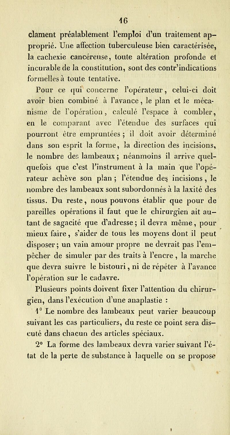 clament préalablement Temploi d'un traitement ap- proprié. Une affection tuberculeuse bien caractérisée, la cachexie cancéreuse, toute altération profonde et incurable de la constitution, sont des contr'indicalions formelles à toute tentative. Pour ce ({ui concerne Fopérateur, celui-ci doit avoir bien combiné à favance, le plan et le méca- nisme de l'opération, calculé l'espace à combler, en le comparant avec l'étendue des surfaces qui pourront être empruntées ; il doit avoir déterminé dans son esprit la forme, la direction des incisions, le nombre der. lambeaux ; néanmoins il arrive quel- quefois que c'est Finstrument à la main que l'opé- rateur achève son plan ; l'étendue de§ incisions , le nombre des lambeaux sont subordonnés à la laxité des tissus. Du reste, nous pouvons établir que pour de pareilles opérations il faut que le chirurgien ait au- tant de sagacité que d'adresse ; il devra même, pour mieux faire, s'aider de tous les moyens dont il peut disposer ; un vain amour propre ne devrait pas l'em- pêcher de simuler par des traits à l'encre , la marche que devra suivre le bistouri, ni de répéter à l'avance l'opération sur le cadavre. Plusieurs points doivent fixer l'attention du chirur- gien, dans l'exécution d'une anaplastie : 1° Le nombre des lambeaux peut varier beaucoup suivant les cas particuliers, du reste ce point sera dis- cuté dans chacun des articles spéciaux. 2° La forme des lambeaux devra varier suivant l'é- tat de la perte de substance à laquelle on se propose