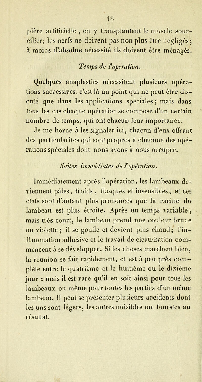 pière artificielle , en y transplantant le muscle sour- cilier; les nerfs ne doivent pas non plus être négligés; à moins d'absolue nécessité ils doivent être ménajîés. o Temps de l'opération. Quelques anaplasties nécessitent plusieurs opéra- tions successives, cVst là un point qui ne peut être dis- cuté que dans les applications spéciales ; mais dans tous les cas chaque opération se compose d'un certain nombre de temps, qui ont chacun leur importance. Je me borne à les signaler ici, chacun d'eux offrant des particularités qui sont propres à chacune des opé- rations spéciales dont nous avons à nous occuper. Suites immédiates de f opération. Immédiatement après l'opération, les lambeaux de- viennent pâles, froids , flasques et insensibles, et ces états sont d'autant plus prononcés que la racine du lambeau est plus étroite. Après un temps variable , mais très court, le lambeau prend une couleur brune ou violette ; il se gonfle et devient plus chaud; l'in- flammation adlîésive et le travail de cicatrisation com- mencent à se développer. Si les choses marchent bien, la réunion se fait rapidement, et est à peu près com- plète entre le quatrième et le huitième ou le dixième jour : mais il est rare qu'il en soit ainsi pour tous les lambeaux ou même pour toutes les ])arties d'un même lambeau. Il peut se présenter plusieurs accidents dont les uns sont légers, les autres nuisibles ou funestes au résultat.