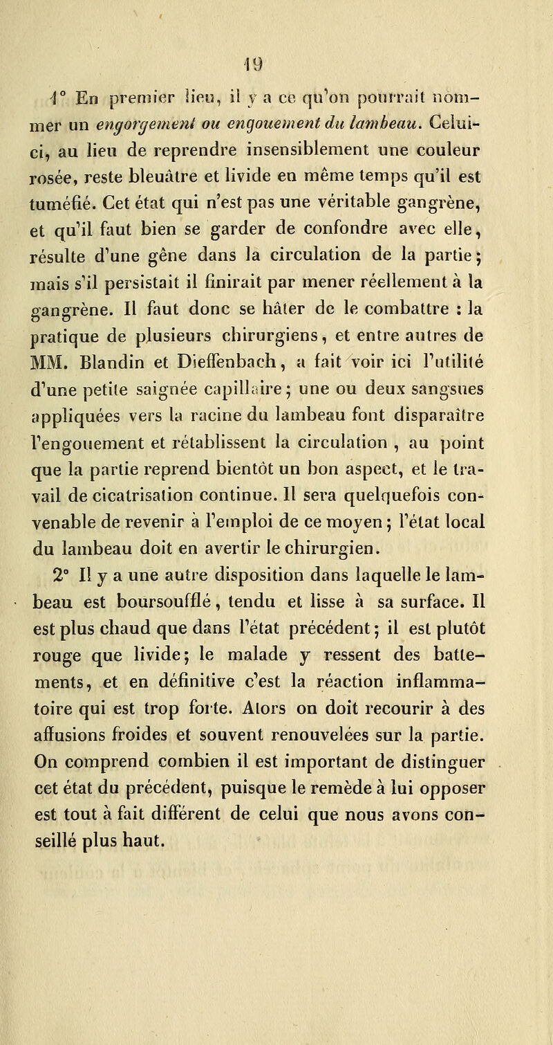 ^° En premier lieu, ii y a ce qu^oii pourrait nom- mer un engorgemeiii ou engouement du lambeau. Celui- ci, au lieu de reprendre insensiblement une couleur rosée, reste bleuâtre et livide en même temps qu'il est tuméfié. Cet état qui n'est pas une véritable gangrène, et qu^il faut bien se garder de confondre avec elle, résulte d^une gêne dans la circulation de la partie; mais s''il persistait il finirait par mener réellement à la gangrène. Il faut donc se hâter de le combattre ; la pratique de plusieurs chirurgiens, et entre autres de MM. Blandin et Dieffenbach, a fait voir ici Futilité d^une petite saignée capillaire; une ou deux sangsues appliquées vers la racine du lambeau font disparaître Tengouement et rétablissent la circulation , au point que la partie reprend bientôt un bon aspect, et le tra- vail de cicatrisation continue. Il sera quelquefois con- venable de revenir à Temploi de ce moyen ; Tétat local du lambeau doit en avertir le chirurgien. 2° Il y a une autre disposition dans laquelle le lam- • beau est boursoufflé, tendu et lisse à sa surface. Il est plus chaud que dans Tétat précédent ; il est plutôt rouge que livide; le malade y ressent des batte- ments, et en définitive c^est la réaction inflamma- toire qui est trop forte. Alors on doit recourir à des afïusions froides et souvent renouvelées sur la partie. On comprend combien il est important de distinguer cet état du précédent, puisque le remède à lui opposer est tout à fait différent de celui que nous avons con- seillé plus haut.