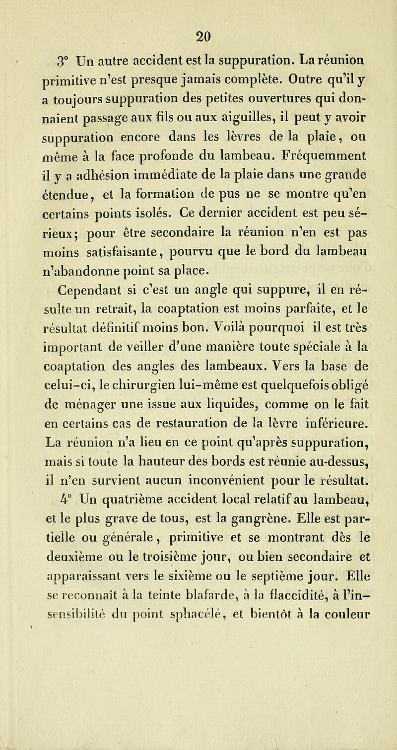 3° Un autre accident est la suppuration. La réunion primitive n'est presque jamais complète. Outre qu''ily a toujours suppuration des petites ouvertures qui don- naient passage aux fils ou aux aiguilles, il peut y avoir suppuration encore dans les lèvres de la plaie, ou même à la face profonde du lambeau. Fréquemment il y a adhésion immédiate de la plaie dans une grande étendue, et la formation de pus ne se montre qu'en certains points isolés. Ce dernier accident est peu sé- rieux; pour être secondaire la réunion n'en est pas moins satisfaisante, pourvu que le bord du lambeau n'abandonne point sa place. Cependant si c'est un angle qui suppure, il en ré- sulte un retrait, la coaptation est moins parfaite, et le résultat définitif moins bon. Voilà pourquoi il est très important de veiller d'une manière toute spéciale à la coaptation des angles des lambeaux. Vers la base de celui-ci, le chirurgien lui-même est quelquefois obligé de ménager une issue aux liquides, comme on le fait en certains cas de restauration de la lèvre inférieure. La réunion n'a lieu en ce point qu'après suppuration, mais si toute la hauteur des bords est réunie au-dessus, il n'en survient aucun inconvénient pour le résultat. 4° Un quatrième accident local relatif au lambeau, et le plus grave de tous, est la gangrène. Elle est par- tielle ou générale, primitive et se montrant dès le deuxième ou le troisième jour, ou bien secondaire et apparaissant vers le sixième ou le septième jour. Elle se reconnaît à la teinte blafarde, à la flaccidité, à l'in- sensibilité du point sphacélé, et bientôt à la couleur