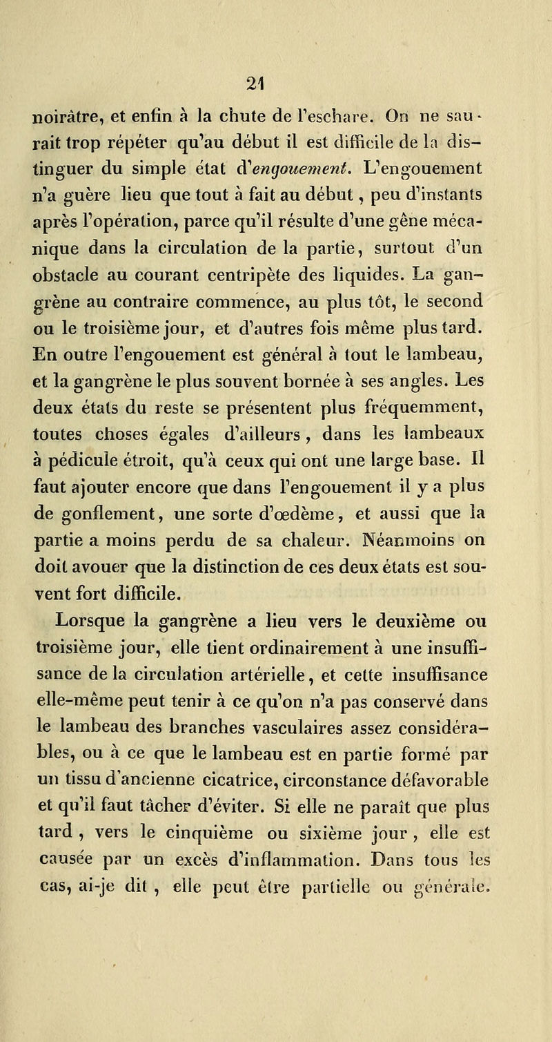noirâtre, et enfin à la chute de Teschare. On ne sau - rait trop répéter qu'au début il est difficile de la dis- tinguer du simple état d^engouement. L'engouement n'a guère lieu que tout à fait au début, peu d'instants après l'opération, parce qu'il résulte d'une gêne méca- nique dans la circulation de la partie, surtout d'un obstacle au courant centripète des liquides. La gan- grène au contraire commence, au plus tôt, le second ou le troisième jour, et d'autres fois même plus tard. En outre l'engouement est général à tout le lambeau, et la gangrène le plus souvent bornée à ses angles. Les deux états du reste se présentent plus fréquemment, toutes choses égales d'ailleurs , dans les lambeaux à pédicule étroit, qu'à ceux qui ont une large base. Il faut ajouter encore que dans l'engouement il y a plus de gonflement, une sorte d'œdème, et aussi que la partie a moins perdu de sa chaleur. Néanmoins on doit avouer que la distinction de ces deux états est sou- vent fort difficile. Lorsque la gangrène a lieu vers le deuxième ou troisième jour, elle tient ordinairement à une insuffi- sance de la circulation artérielle, et celte insuffisance elle-même peut tenir à ce qu'on n'a pas conservé dans le lambeau des branches vasculaires assez considéra- bles, ou à ce que le lambeau est en partie formé par un tissu d'ancienne cicatrice, circonstance défavorable et qu'il faut tâcher d'éviter. Si elle ne paraît que plus tard , vers le cinquième ou sixième jour , elle est cause'e par un excès d'inflammation. Dans tons les cas, ai-je dit , elle peut être partielle ou générale.