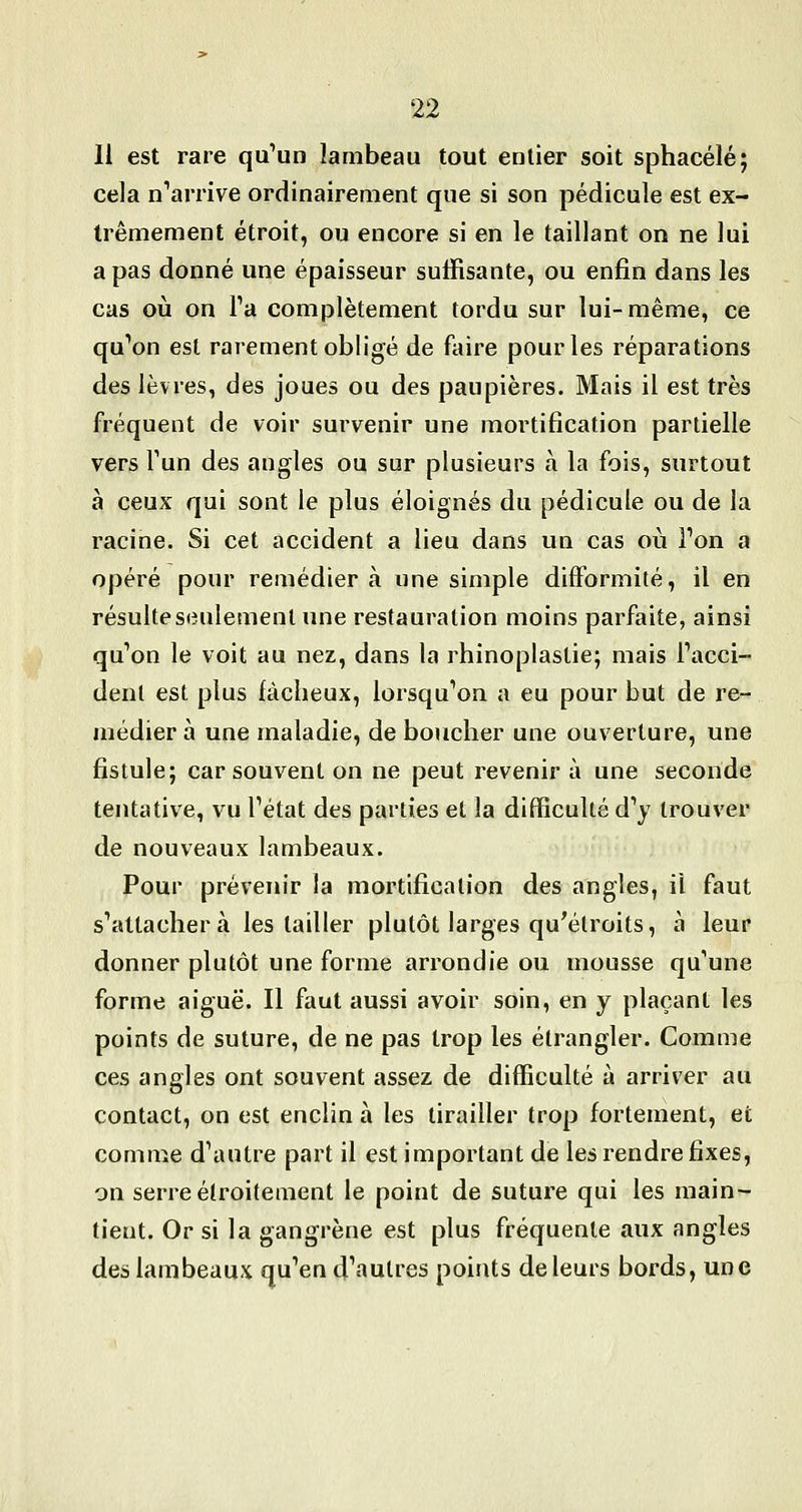 11 est rare qu'un lambeau tout entier soit sphacélé; cela n'arrive ordinairement que si son pédicule est ex- trêmement étroit, ou encore si en le taillant on ne lui a pas donné une épaisseur suffisante, ou enfin dans les cas oij on Va complètement tordu sur lui-même, ce qu'on est rarement obligé de faire pour les réparations des lèvres, des joues ou des paupières. Mais il est très fréquent de voir survenir une mortification partielle vers Tun des angles ou sur plusieurs à la fois, surtout à ceux qui sont le plus éloignés du pédicule ou de la racine. Si cet accident a lieu dans un cas où Ton a opéré pour remédiera une simple difformité, il en résulteseulementune restauration moins parfaite, ainsi qu'on le voit au nez, dans la rhinoplastie; mais l'acci- dent est plus fâcheux, lorsqu'on a eu pour but de re- médier à une maladie, de boucher une ouverture, une fistule; car souvent on ne peut revenir à une seconde tentative, vu l'état des parties et la difficulté d'y trouver de nouveaux lambeaux. Pour prévenir la mortification des angles, il faut s'attacher à les tailler plutôt larges qu^élroits, à leur donner plutôt une forme arrondie ou mousse qu'une forme aiguë. Il faut aussi avoir soin, en y plaçant les points de suture, de ne pas trop les étrangler. Comme ces angles ont souvent assez de difficulté à arriver au contact, on est enclin à les tirailler trop fortement, et comme d'autre part il est important de les rendre fixes, on serre étroitement le point de suture qui les main- tient. Or si la gangrène est plus fréquente aux angles des lambeaux qu'en d'autres points de leurs bords, une