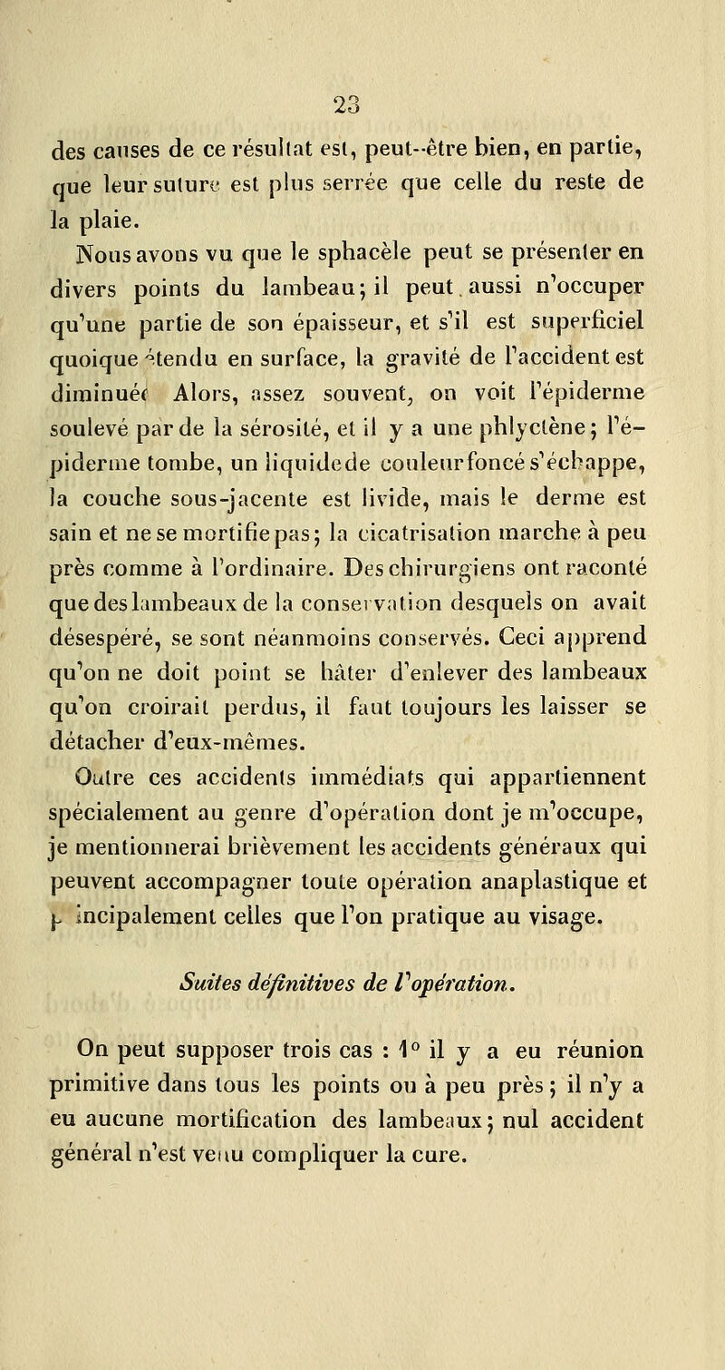 des causes de ce résultat esl, peut-être bien, en partie, que leursuturi- est plus serrée que celle du reste de la plaie. Nous avons vu que le sphacèle peut se présenter en divers points du lambeau; il peut. aussi nWcuper qu^une partie de son épaisseur, et s^il est superficiel quoique -^tendu en surface, la gravité de Taccident est diininuéf Alors, assez souvent, on voit Fépiderme soulevé par de la sérosité, et il y a une phlyctène ; Té- pidenne tombe, un iiquidede conleurfoncésVchappe, la couche sous-jacente est livide, mais le derme est sain et ne se mortifie pas; la cicatrisation marche à peu près comme à l'ordinaire. Des chirurgiens ont raconté que des lambeaux de la conservation desquels on avait désespéré, se sont néanmoins conservés. Ceci apprend qu'ion ne doit point se hâter d^enlever des lambeaux qu'on croirait perdus, il faut toujours les laisser se détacher d'eux-mêmes. Outre ces accidents immédiats qui appartiennent spécialement au genre d'opération dont je m'occupe, je mentionnerai brièvement les accidents généraux qui peuvent accompagner toute opération anaplastique et ^ incipalement celles que l'on pratique au visage. Suites définitives de Vopéîation. On peut supposer trois cas : 1° il y a eu réunion primitive dans tous les points ou à peu près ; il n'y a eu aucune mortification des lambeaux; nul accident général n'est veau compliquer la cure.