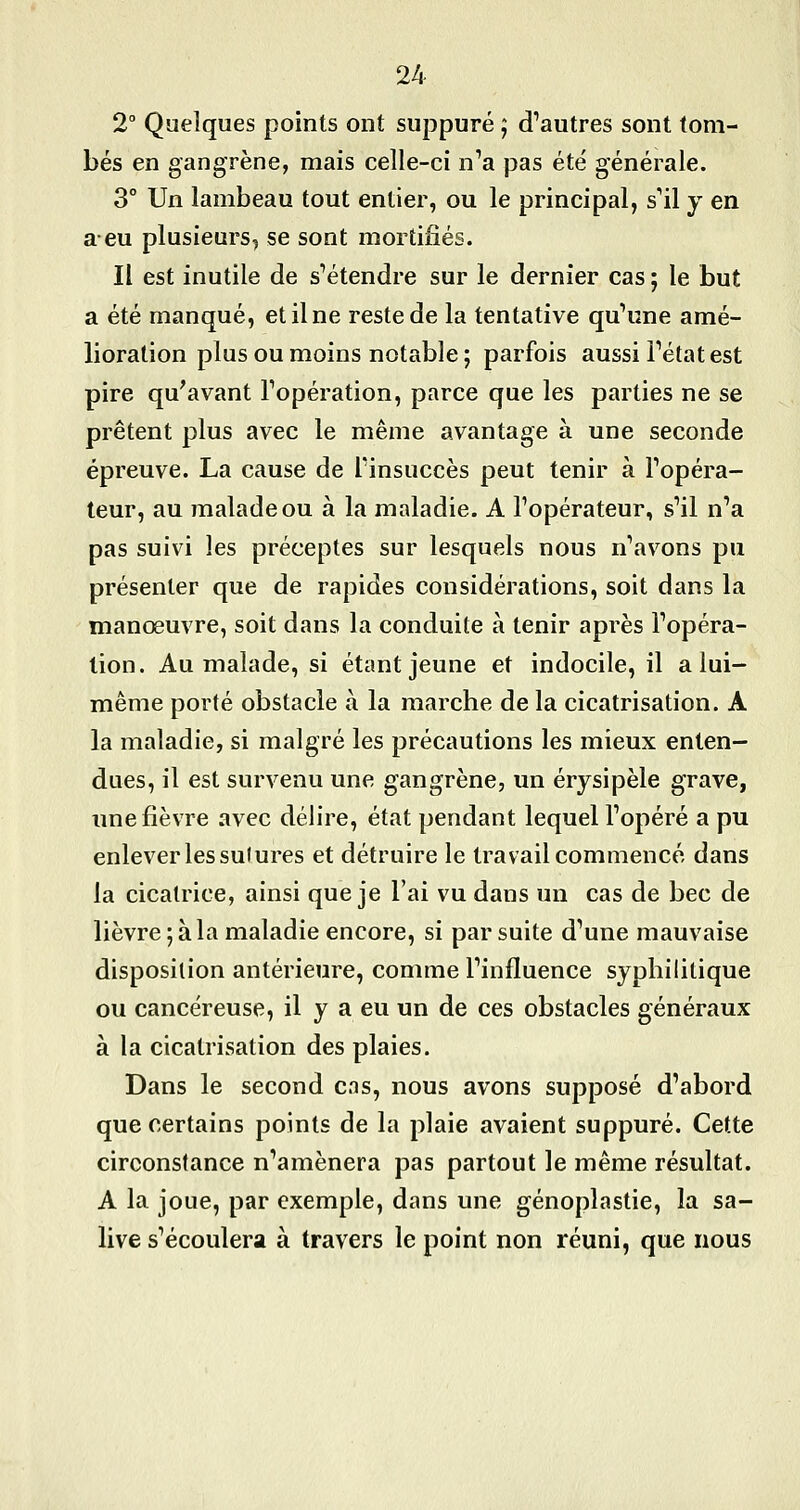 2° Quelques points ont suppuré ; d'autres sont tom- bés en gangrène, mais celle-ci n'a pas été générale. 3° Un lambeau tout entier, ou le principal, s'il y en a-eu plusieurs, se sont mortifiés. Il est inutile de s'étendre sur le dernier cas ; le but a été manqué, et il ne reste de la tentative qu'une amé- lioration plus ou moins notable ; parfois aussi l'état est pire qu'avant l'opération, parce que les parties ne se prêtent plus avec le même avantage à une seconde épreuve. La cause de l'insuccès peut tenir à l'opéra- teur, au malade ou à la maladie. A l'opérateur, s'il n'a pas suivi les préceptes sur lesquels nous n'avons pu présenter que de rapides considérations, soit dans la manœuvre, soit dans la conduite à tenir après l'opéra- lion. Au malade, si étant jeune et indocile, il a lui- même porté obstacle à la marche de la cicatrisation. A la maladie, si malgré les précautions les mieux enten- dues, il est survenu une gangrène, un érysipèle grave, une fièvre avec délire, état pendant lequel l'opéré a pu enlever les sulures et détruire le travail commencé dans la cicatrice, ainsi que je l'ai vu dans un cas de bec de lièvre ; à la maladie encore, si par suite d'une mauvaise disposition antérieure, comme l'influence syphilitique ou cancéreuse, il y a eu un de ces obstacles généraux à la cicatrisation des plaies. Dans le second cas, nous avons supposé d'abord que certains points de la plaie avaient suppuré. Cette circonstance n'amènera pas partout le même résultat. A la joue, par exemple, dans une génoplastie, la sa- live s'écoulera à travers le point non réuni, que nous