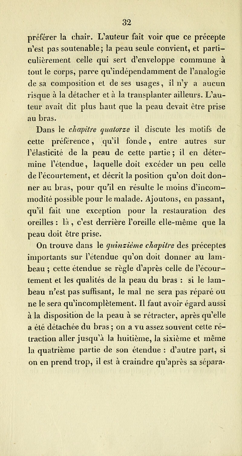préférer la (îhair. L'auteur fait voir que ce précepte n'est pas soutenable; la peau seule convient, et parti- culièrement celle qui sert d'enveloppe commune à tout le corps, parce qu'indépendamment de l'analogie de sa composition et de ses usages, il n'y a aucun risque à la détacher et à la transplanter ailleurs. L'au- teur avait dit plus haut que la peau devait être prise au bras. Dans le cJiaipUre quatorze il discute les motifs de celte préférence, qu'il fonde, entre autres sur l'élasticité de la peau de cette partie ; il en déter- mine l'étendue, laquelle doit excéder un peu celle de l'écourtement, et décrit la position qu'on doit don- ner au bras, pour qu^il en résulte le moins d'incom- modité possible pour le malade. Ajoutons, en passant, qu'il fait une exception pour la restauration des oreilles : là , c'est derrière l'oreille elle-même que la peau doit être prise. On trouve dans le guinzième chapitre des préceptes importants sur l'étendue qu'on doit donner au lam- beau ; cette étendue se règle d'après celle de l'écour- tement et les qualités de la peau du bras : si le lam- beau n^est pas suffisant, le mal ne sera pas réparé ou ne le sera qu'incomplètement. Il faut avoir égard aussi à la disposition de la peau à se rétracter, après qu'elle a été détachée du bras ; on a vu assez souvent cette ré- traction aller jusqu'à la huitième, la sixième et même la quatrième partie de son étendue : d'autre part, si on en prend trop, il est à craindre qu'après sa sépara-
