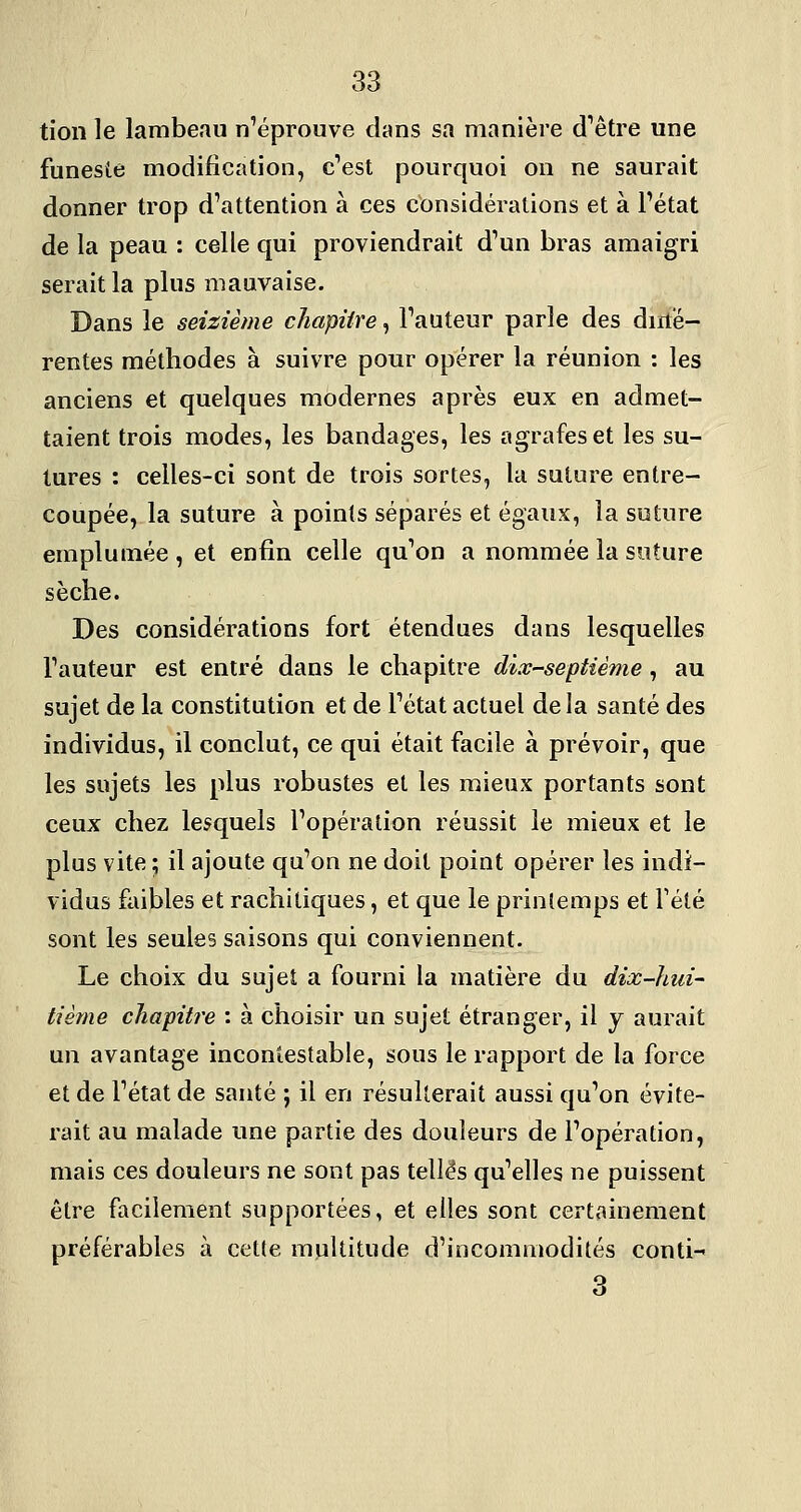 tion le lambeau n'éprouve dans sa manière d'être une funeste modification, c'est pourquoi on ne saurait donner trop d'attention à ces considérations et à l'état de la peau : celle qui proviendrait d'un bras amaigri serait la plus mauvaise. Dans le seizième chapitre, l'auteur parle des diilé- rentes méthodes à suivre pour opérer la réunion : les anciens et quelques modernes après eux en admet- taient trois modes, les bandages, les agrafes et les su- tures : celles-ci sont de trois sortes, la suture entre- coupée, la suture à points séparés et égaux, la suture emplumée , et enfin celle qu'on a nommée la suture sèche. Des considérations fort étendues dans lesquelles l'auteur est entré dans le chapitre dix-septième, au sujet de la constitution et de l'état actuel delà santé des individus, il conclut, ce qui était facile à prévoir, que les sujets les plus robustes et les mieux portants sont ceux chez lesquels l'opération réussit le mieux et le plus vite ; il ajoute qu'on ne doit point opérer les indi- vidus faibles et rachitiques, et que le printemps et Tété sont les seules saisons qui conviennent. Le choix du sujet a fourni la matière du dix-hui- tième chapitre : à choisir un sujet étranger, il j aurait un avantage incontestable, sous le rapport de la force et de l'état de santé ; il en résulterait aussi qu'on évite- rait au malade une partie des douleurs de l'opération, mais ces douleurs ne sont pas telles qu'elles ne puissent être facilement supportées, et elles sont certainement préférables à cette multitude d'incommodités conti-