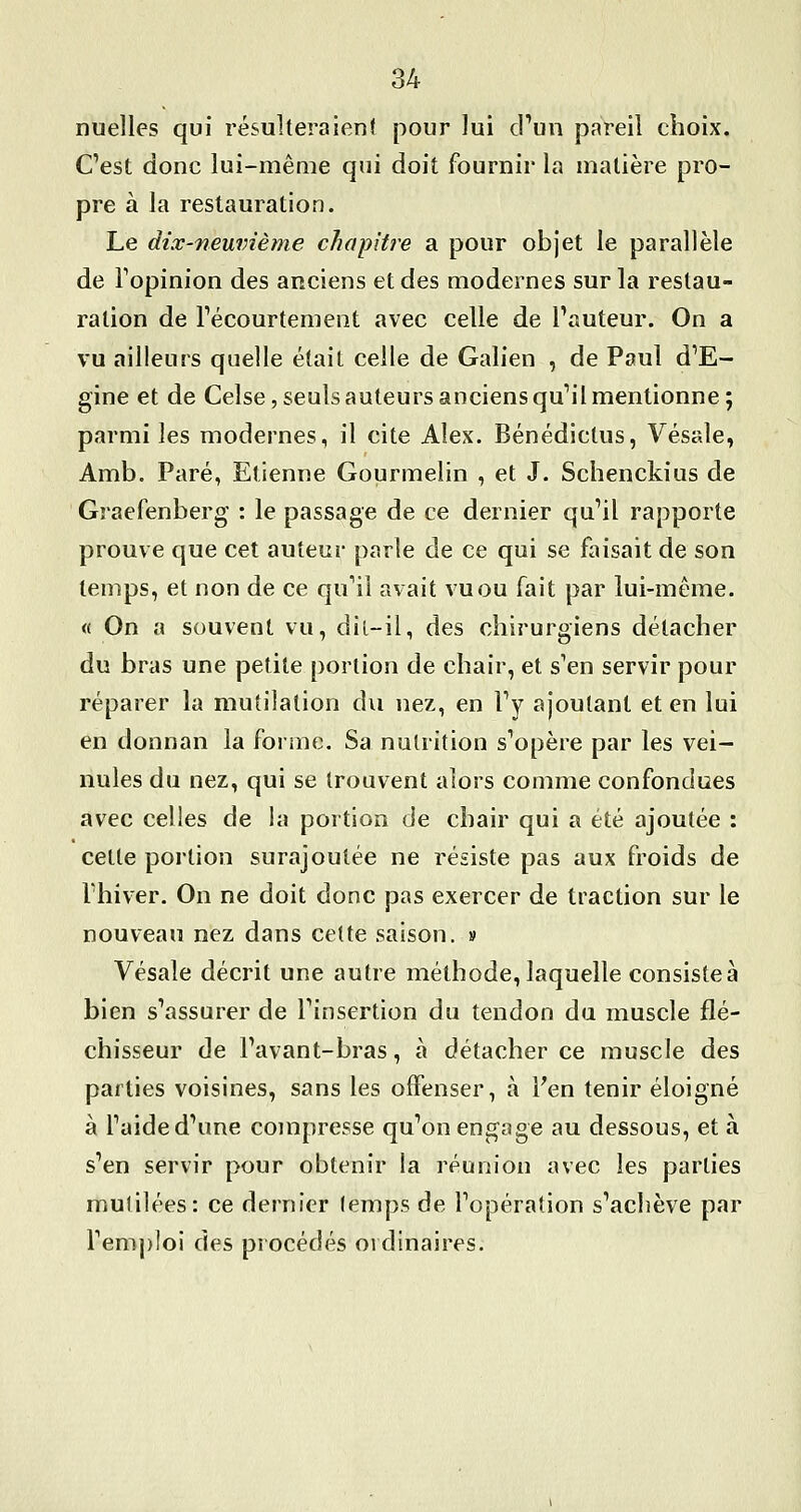 nuelles qui résulteraient pour lui crun pareil choix. C'est donc lui-même qui doit fournir la matière pro- pre à la restauration. Le dix-neuvième chapitre a pour objet le parallèle de Topinion des anciens et des modernes sur la restau- ration de Técourtement avec celle de Tauteur. On a vu ailleurs quelle était celle de Galien , de Paul d'E- gine et de Celse, seuls auteurs anciens qu'il mentionne ; parmi les modernes, il cite Alex. Bénédictus, Vésale, Amb. Paré, Etienne Gourmelin , et J. Schenckius de Graefenberg : le passage de ce dernier qu'il rapporte prouve que cet auteur parle de ce qui se faisait de son temps, et non de ce qu'il avait vu ou fait par lui-même. « On a souvent vu, dil-il, des chirurgiens détacher du bras une petite portion de chair, et s'en servir pour réparer la mutilation du nez, en l'y ajoutant et en lui en donnan la forme. Sa nutrition s'opère par les vei- nules du nez, qui se trouvent alors comme confondues avec celles de la portion de chair qui a été ajoutée : cette portion surajoutée ne résiste pas aux froids de l'hiver. On ne doit donc pas exercer de traction sur le nouveau nez dans cette saison. » Vésale décrit une autre méthode, laquelle consistée bien s'assurer de l'insertion du tendon du muscle flé- chisseur de l'avant-bras, à détacher ce muscle des parties voisines, sans les offenser, à Fen tenir éloigné à l'aide d'une compresse qu'on engage au dessous, et à s'en servir pour obtenir la réunion avec les parties mutilées: ce dernier (emps de l'opération s'achève par l'emploi des procédés ordinaires.