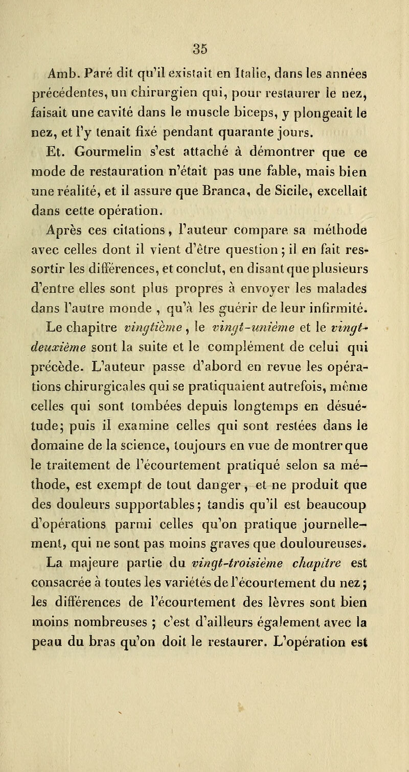 Amb. Paré dit quMl existait en Italie, dans les années précédentes, un chirurgien qui, jdoup restaurer le nez, faisait une cavité dans le muscle biceps, y plongeait le nez, et l'y tenait fixé pendant quarante jours. Et. Gourmelin s'est attaché à démontrer que ce mode de restauration n'était pas une fable, mais bien «ne réalité, et il assure que Branca, de Sicile, excellait dans cette opération. Après ces citations, Tauleur compare, sa méthode avec celles dont il vient d'être question ; il en fait res- sortir les différences, et conclut, en disant que plusieurs d'entre elles sont plus propres à envoyer les malades dans l'autre monde , qu'à les guérir de leur infirmité. Le chapitre vingtième, le vingt-unième et le vingts deuxième sont la suite et le complément de celui qui précède. L'auteur passe d'abord en revue les opéra- tions chirurgicales qui se pratiquaient autrefois, même celles qui sont tombées depuis longtemps en désué- tude; puis il examine celles qui sont restées dans le domaine de la science, toujours en vue de montrer que le traitement de Fécourtement pratiqué selon sa mé- thode, est exempt de tout danger, et ne produit que des douleurs supportables; tandis qu'il est beaucoup d'opérations parmi celles qu'on pratique journelle- ment, qui ne sont pas moins graves que douloureuses. La majeure partie du vingt-troisième chapitre est consacrée à toutes les variétés de l'écourtement du nez ; les différences de l'écourtement des lèvres sont bien moins nombreuses ; c'est d'ailleurs également avec la peau du bras qu'on doit le restaurer. L'opération est
