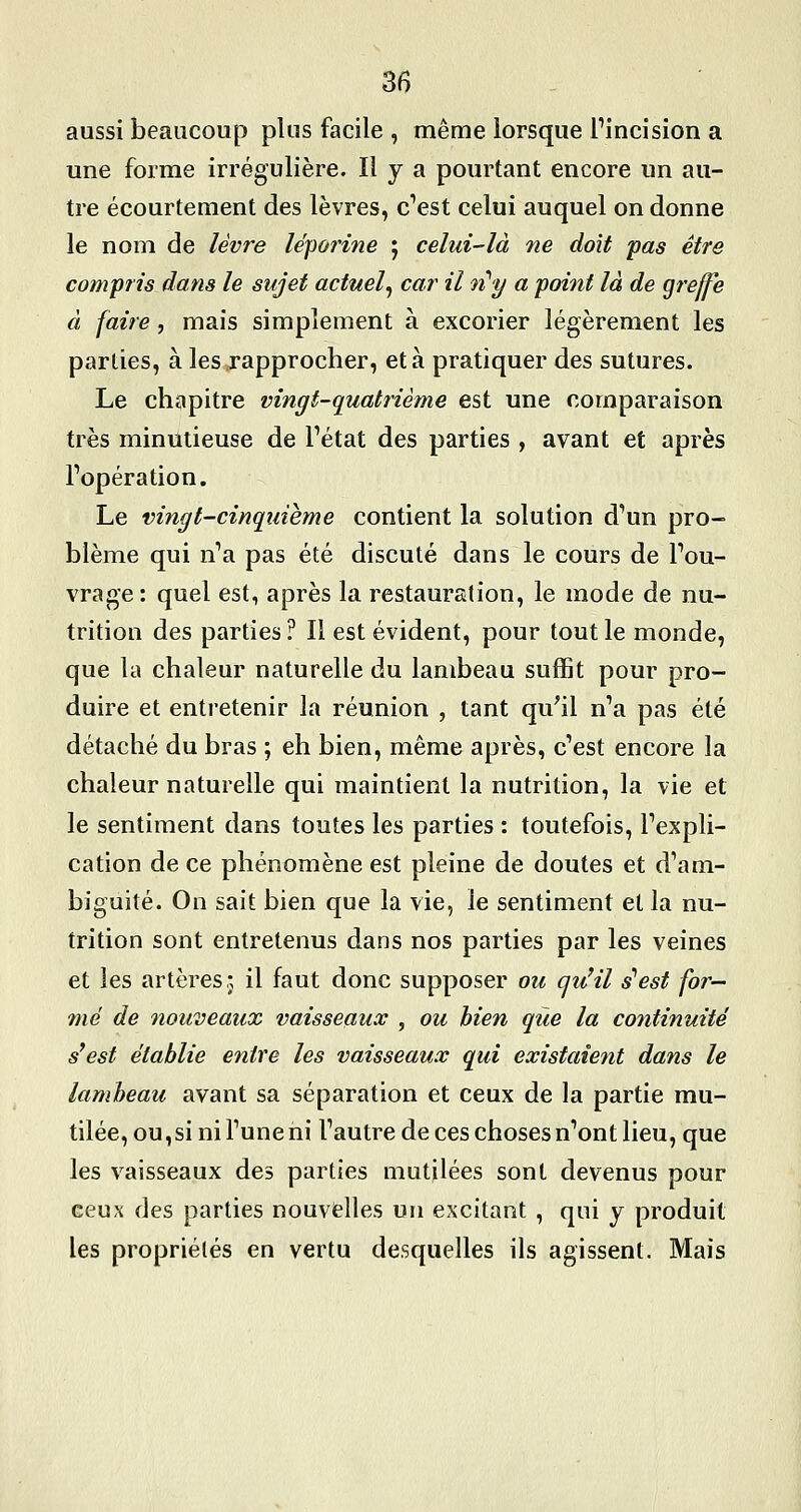 35 aussi beaucoup plus facile , même lorsque Pincision a une forme irrégulière. Il y a pourtant encore un au- tre écourtement des lèvres, c^est celui auquel on donne le nom de lèvre léporine ; celui-là ne doit pas être compris dans le sujet actuel^ car il n''y a poittt là de greffe à faire, mais simplement à excorier légèrement les parties, à les rapprocher, et à pratiquer des sutures. Le chapitre vingt-quatrième est une comparaison très minutieuse de Tétat des parties , avant et après l'opération. Le vingt-cinquième contient la solution dVm pro- blème qui n'a pas été discuté dans le cours de l'ou- vrage: quel est, après la restauration, le mode de nu- trition des parties ? Il est évident, pour tout le monde, que la chaleur naturelle du lambeau suffit pour pro- duire et entretenir la réunion , tant qu^il n'a pas été détaché du bras ; eh bien, même après, c'est encore la chaleur naturelle qui maintient la nutrition, la vie et le sentiment dans toutes les parties : toutefois, l'expli- cation de ce phénomène est pleine de doutes et d'am- biguité. On sait bien que la vie, le sentiment et la nu- trition sont entretenus dans nos parties par les veines et les artères:, il faut donc supposer oic cju'il s^est far- ine de nouveaux vaisseaux , ou bien que la continuité s'est établie entre les vaisseaux qui existaient dans le lambeau avant sa séparation et ceux de la partie mu- tilée, ou,si ni l'une ni l'autre de ces choses n'ont lieu, que les vaisseaux des parties mutilées sont devenus pour ceux des parties nouvelles un excitant , qui y produit les propriétés en vertu desquelles ils agissent. Mais