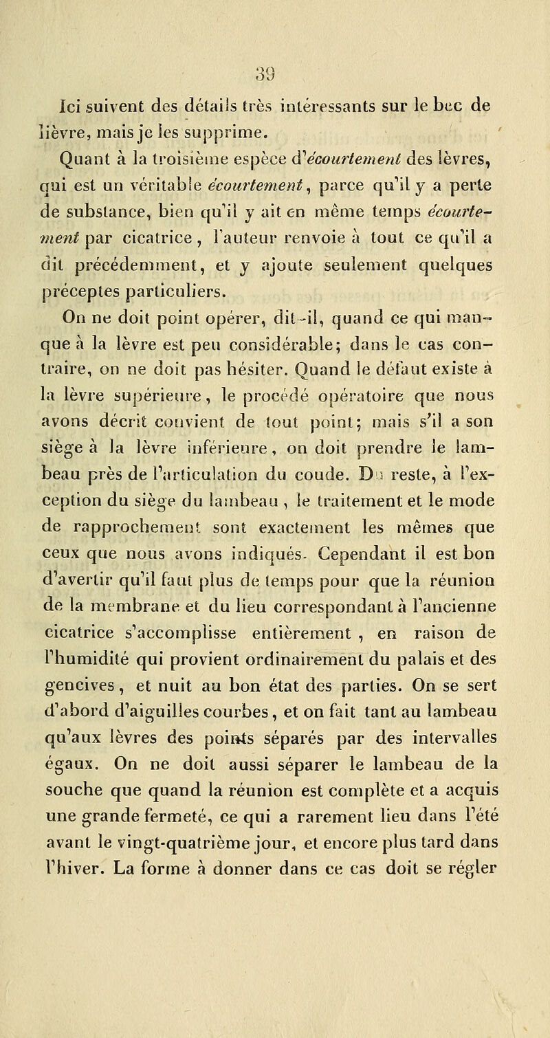 Ici suivent des détails très intéressants sur le bec de lièvre, mais je les supprime. Quant à la troisième espèce d'^écourlement des lèvres, oui est un véritable écourtement ^ parce qu^il y a perte de substance, bien qu'il y ait en même temps écourte- ment par cicatrice , l'auteur renvoie à tout ce qu'il a dit précédemment, et y ajoute seulement quelques préceptes particuliers. On ne doit point opérer, dit -il, quand ce qui man- que à la lèvre est peu considérable; dans le cas con- traire, on ne doit pas hésiter. Quand le défaut existe à la lèvre supérieure, le procédé opératoire que nous avons décrit convient de tout point; mais s'il a son siège à la lèvre inférieure, on doit prendre le lam- beau près de Tarticulation du coude. Du reste, à Tex- ception du siège du lambeau , le traitement et le mode de rapprochement sont exactement les mêmes que ceux que nous avons indiqués. Cependant il est bon d'avertir qu'il faut plus de temps pour que la réunion de la membrane et du lieu correspondant à l'ancienne cicatrice s'accompHsse entièrement , en raison de l'humidité qui provient ordinairement du palais et des gencives, et nuit au bon état des parties. On se sert d'abord d'aiguilles courbes, et on fait tant au lambeau qu'aux lèvres des poiftîs séparés par des intervalles égaux. On ne doit aussi séparer le lambeau de la souche que quand la réunion est complète et a acquis une grande fermeté, ce qui a rarement lieu dans l'été avant le vingt-quatrième jour, et encore plus tard dans l'hiver. La forme à donner dans ce cas doit se régler