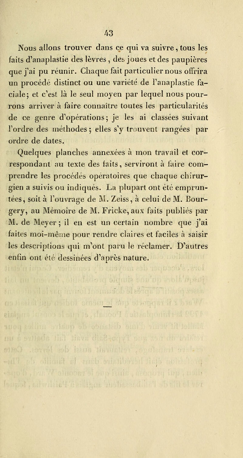 Nous allons trouver dans ce qui va suivre, tous les faits d'anaplastie des lèvres , des joues et des paupières que j^ai pu réunir. Chaque fait particulier nous offrira un procédé distinct ou une variété de Fanaplastie fa- ciale; et cVst là le seul moyen par lequel nous pour- rons arriver à faire connaître toutes les particularités de ce genre d^opérations; je les ai classées suivant Tordre des méthodes ; elles s'y trouvent rangées par ordre de dates. Quelques planches annexées à mon travail et cor- respondant au texte des faits, serviront à faire com- prendre les procédés opératoires que chaque chirur- gien a suivis ou indiqués. La plupart ont été emprun- tées, soit à l'ouvrage de M. Zeiss, à celui de M. Bour- gery, au Mémoire de M. Fricke, aux faits publiés par M. de Meyer ; il en est un certain nombre que j'ai faites moi-même pour rendre claires et faciles à saisir les descriptions qui m^ont paru le réclamer. D'*autres enfin ont été dessinées d'après nature.