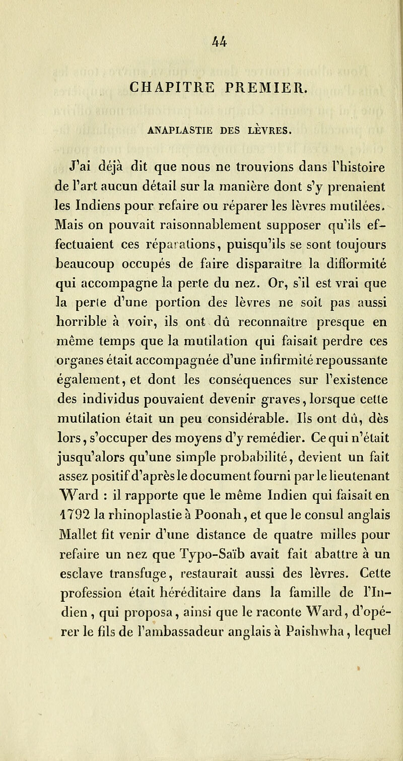 CHAPITRE PREMIER. ANAPLASTIE DES LEVRES. J'ai déjà dit que nous ne trouvions dans Thistoire de Part aucun détail sur la manière dont s'y prenaient les Indiens pour refaire ou réparer les lèvres mutilées. Mais on pouvait raisonnablement supposer qu'ils ef- fectuaient ces réparations, puisqu'ils se sont toujours beaucoup occupés de faire disparaître la difformité qui accompagne la perle du nez. Or, s'il est vrai que la perte d'une portion des lèvres ne soit pas aussi horrible à voir, ils ont dû reconnaître presque en même temps que la mutilation qui faisait perdre ces organes était accompagnée d'une infirmité repoussante également, et dont les conséquences sur l'existence des individus pouvaient devenir graves, lorsque celte mutilation était un peu considérable. Ils ont dû, dès lors, s'occuper des moyens d'y remédier. Ce qui n'était jusqu'alors qu'une simple probabilité, devient un fait assez positif d'après le document fourni par le lieutenant Ward : il rapporte que le même Indien qui faisait en 4792 la rhinoplastie à Poonah, et que le consul anglais Mallet fit venir d'une distance de quatre milles pour refaire un nez que Typo-Saïb avait fait abattre à un esclave transfuge, restaurait aussi des lèvres. Cette profession était héréditaire dans la famille de l'In- dien , qui proposa, ainsi que le raconte Ward, d'opé- rer le fils de l'ambassadeur anglais à Paishwha, lequel