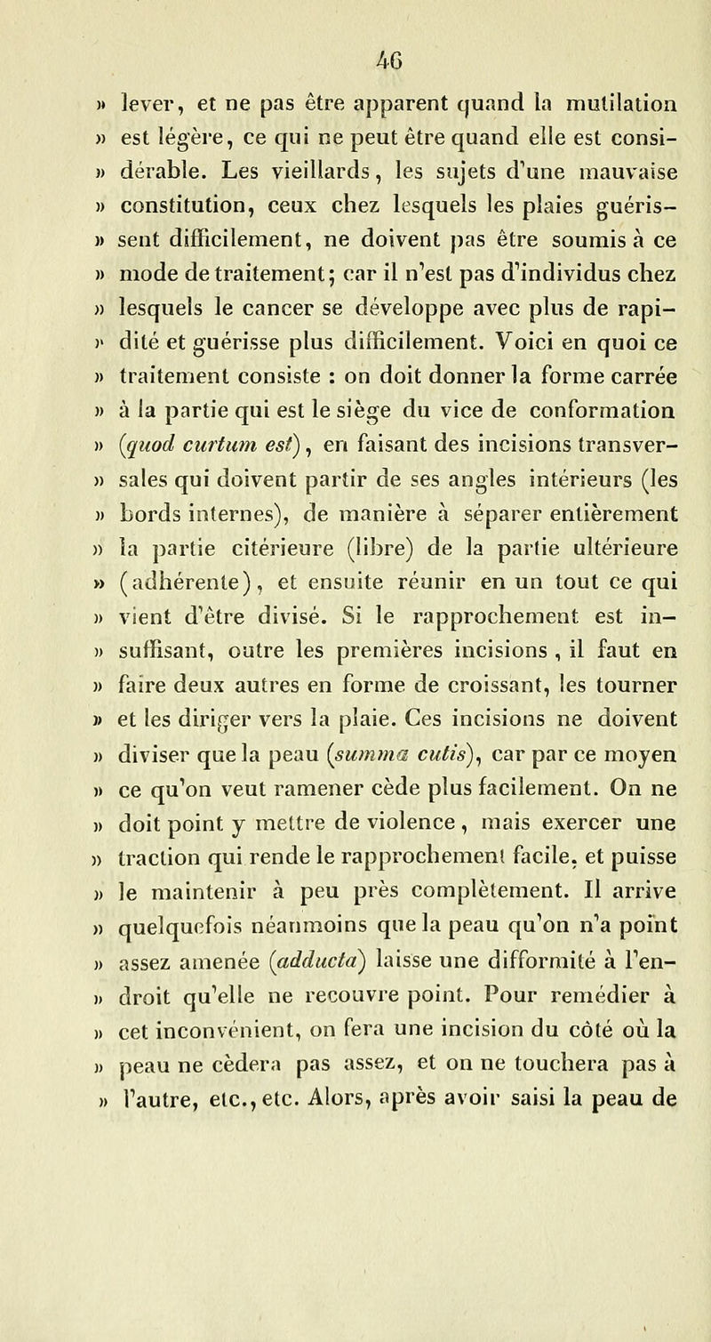 )» lever, et ne pas être apparent quand la mutilation » est légère, ce qui ne peut être quand elle est consi- )) dérable. Les vieillards, les sujets d''une mauvaise » constitution, ceux chez lesquels les plaies guéris- )) sent difficilement, ne doivent pas être soumis à ce )) mode de traitement ; car il n'est pas dMndividus chez » lesquels le cancer se développe avec plus de rapi- )' dite et guérisse plus difficilement. Voici en quoi ce )) traitement consiste : on doit donner la forme carrée » à la partie qui est le siège du vice de conformation » [quod curtum est), en faisant des incisions transver- » sales qui doivent partir de ses angles intérieurs (les )) bords internes), de manière à séparer entièrement )) la partie citérieure (libre) de la partie ultérieure » (adhérente), et ensuite réunir en un tout ce qui » vient d'être divisé. Si le rapprochement est in- )) suffisant, outre les premières incisions , il faut en )) faire deux autres en forme de croissant, les tourner » et les diriger vers la plaie. Ces incisions ne doivent )) diviser que la peau (summa cutis), car par ce moyen )) ce qu'on veut ramener cède plus facilement. On ne )) doit point y mettre de violence , mais exercer une » traction qui rende le rapprochemenî facile, et puisse )) le maintenir à peu près complètement. Il arrive )) quelquefois néanmoins que la peau qu'on n'a point )) assez amenée (adducta) laisse une difformité à l'en- » droit qu'elle ne recouvre point. Pour remédier à )) cet inconvénient, on fera une incision du côté où la )) peau ne cédera pas assez, et on ne touchera pas à » l'autre, etc., etc. Alors, après avoir saisi la peau de