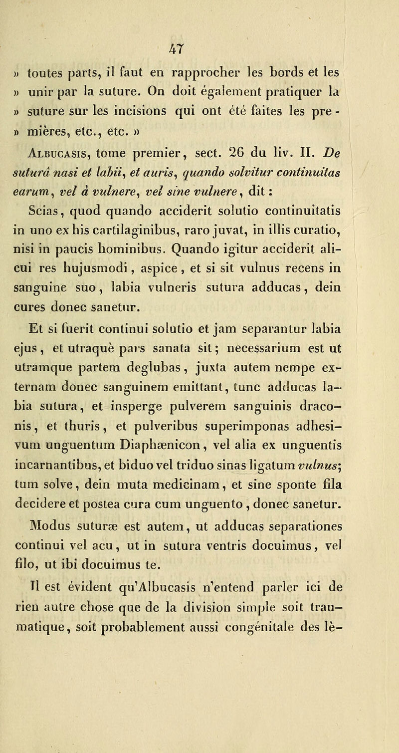 » toutes parts, il faut en rapprocher les bords et les » unir par la suture. On doit également pratiquer la » suture sur les incisions qui ont été faites les pre - » mières, etc., etc. » Albucasis, tome premier, sect. 26 du liv. II. De sutura nasi et lahii^ et auHs^ quando solvitur continuitas earum^ vel à vulnere^ vel sine vulnere^ dit : Scias, quod quando acciderit solutio continuitatis in uno exhis cartilaginibus, raro juvat, in illis curatio, nisi in paucis liominibus. Quando igitur acciderit ali- cui res hujusmodi, aspice, et si sit vulnus recens in sanguine suo, labia vulneris sutura adducas, dein cures donec sanetur. Et si fuerit continui solutio et jam separantur labia ejus, et utraquè pais sanata sit ; necessarium est ut utramque partem deglubas, juxta auteni nempe ex- ternam donec sanguinem emittant, tune adducas la- bia sutura, et insperge pulverem sanguinis draco- nis, et thuris, et pulveribus superimponas adhesi- vuni unguentum Diaphœnicon, vel alia ex unguentis incarnantibus, et biduo vel triduo sinas ligalum vulnus; tum solve, dein muta medicinam, et sine sponte fila decidere et posiea cura cum unguento , donec sanetur. Modus suturse est autem, ut adducas separationes continui vel acu, ut in sutura ventris docuimus, vel filo, ut ibi docuimus te. Il est évident qu'Albucasis n^entend parler ici de rien autre chose que de la division simple soit trau- matique, soit probablement aussi congénitale des le-