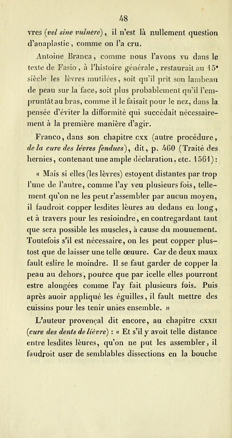 vres [vel sine vidnere), il n'est là nullement question d'anaplastie, comme on Ta cru. Antoine Branca, comme nous Tavons vu dans le texte de Fasio , à Fhistoire générale, restaurait au 15* siècle les lèvres mutilées, soit qu'il prit son lambeau de peau sur la face, soit plus probablement quMl rem- pruntât au bras, comme il le faisait pour le nez, dans la pensée d^éviter la difformité qui succédait nécessaire- ment à la première manière d'agir. Franco, dans son chapitre cxx (autre procédure, delà cure des lèvres fendues)^ dit, p. 460 (Traité des hernies, contenant une ample déclaration^ etc. 1561) : « Mais si elles (les lèvres) estoyent distantes par trop Tune de l'autre, comme l'ay veu plusieurs fois, telle- ment qu'on ne les peut r'assembler par aucun moyen, il faudroit copper lesdites lèures au dedans en long, et à travers pour les resioindre, en contregardant tant que sera possible les muscles, à cause du mouuement. Toutefois s^il est nécessaire, on les peut copper plus- tost que de laisser une telle œuure. Car de deux maux fault eslire le moindre. Il se faut garder de copper la peau au dehors, pource que par icelle elles pourront estre alongées comme l'ay fait plusieurs fois. Puis après auoir appliqué les éguilles, il fault mettre des cuissins pour les tenir unies ensemble. » L'auteur provençal dit encore, au chapitre cxxii {cure des dents de lièvre) : « Et s'il y avoit telle distance entre lesdites lèures, qu'on ne put les assembler, il fiuidroit user de semblables dissections en la bouche