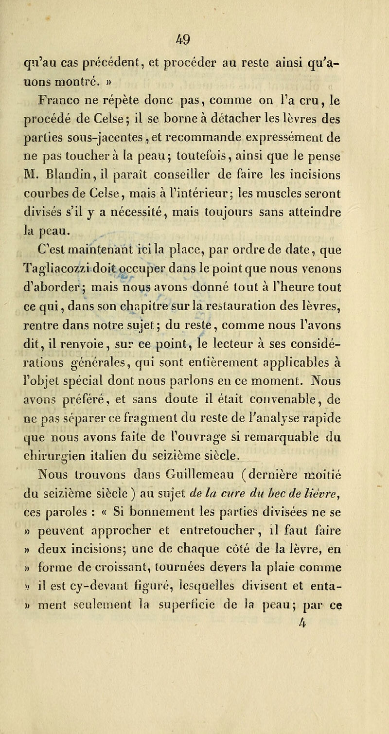 qu'au cas précédent, et procéder au reste ainsi qu'a- uons montré. » Franco ne répète donc pas, comme on l'a cru, le procédé de Celse ; il se borne à détacher les lèvres des parties sous-jacentes ,et recommande expressément de ne pas touchera la peau; toutefois, ainsi que le pense M. Blandin, il paraît conseiller défaire les incisions courbes de Celse, mais à l'intérieur; les muscles seront divisés s'il j a nécessité, mais toujours sans atteindre la peau. C'est maintenant ici la place, par ordre de date, que Tagliacozzi doit occuper dans le point que nous venons d'aborder; mais nous avons donné tout à l'heure tout ce qui, dans son chapitre sur la restauration des lèvres, rentre dans notre sujet; du reste, comme nous l'avons dit, il renvoie, sur ce point, le lecteur à ses considé- rations générales, qui sont entièrement applicables à l'objet spécial dont nous parlons en ce moment. Nous avons préféré, et sans doute il était convenable, de ne pas séparer ce fragment du reste de Fanaljse rapide que nous avons faite de l'ouvrage si remarquable du chirurgien italien du seizième siècle. Nous trouvons dans Guillemeau (dernière moitié du seizième siècle ) au sujet de la cure du hec de lièvre, ces paroles : « Si bonnement les parties divisées ne se » peuvent approcher et entretoucher, il faut faire » deux incisions; une de chaque côté de la lèvre, en » forme de croissant, tournées devers la plaie comme » il est cy-devant figuré, lesquelles divisent et enta- » ment seulement la superficie de la peau; par ce 4