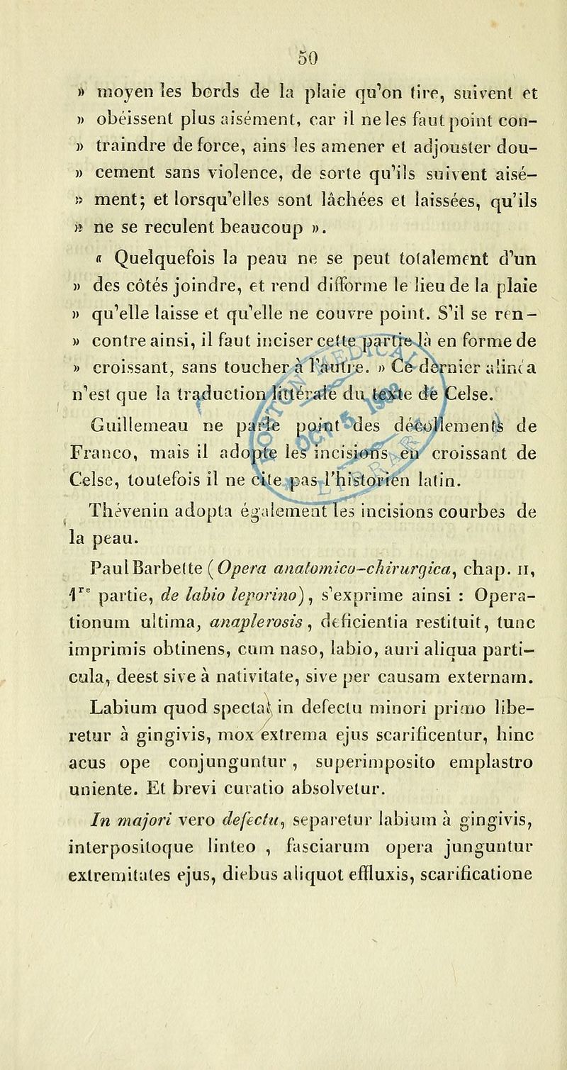 » moyen les bords de la plaie qu''on tire, suivent et » obéissent plus aisément, car il ne les faut point con- )) traindre de force, ains les amener et adjouster dou- » cément sans violence, de sorte qu'ils suivent aisé- » ment; et lorsqu'elles sont lâchées et laissées, qu'ils >î ne se reculent beaucoup ». R Quelquefois la peau ne se peut totalement d'un » des côtés joindre, et rend difforme le lieu de la plaie )) qu'elle laisse et qu'elle ne couvre point. S'il se ren- » contre ainsi, il faut iiîciser cette parD^e là en forme de » croissant, sans toucher à l'autre. n Ce dernier alinta n'est que la tr^uction littérale du texte de Celse. Guillemeau ne parle point des décollements de Franco, mais il adopte les incisions eu croissant de Celse, toutefois il ne cite pas l'historien latin. Thévenin adopta égalernëaTïes incisions courbes de la peau. Paul Barbette (^Opera analomico-chirurgica^ chap. ii, ■l'' partie, de îahio leporino)^ s'exprime ainsi : Opera- tionum uîtima^ anaplerosis ^ dtficientia restituit, tune imprimis obtinens, cum naso, labio, auri aliqua parti- cula, deest sive à nativitate, sive per causam externam. Labium quod spectaf^ in defectu minori priaio libe- retur à gingivis, mox extrema ejus scarificentur, hinc acus ope conjunguntur, superimposito emplastro uniente. Et brevi curatio absolvetur. In majori vero defectu^ separetur labium à gingivis, interpositoque linteo , fasciarum opéra junguntur exlremitates ejus, diebus aliquot effluxis, scarificatione