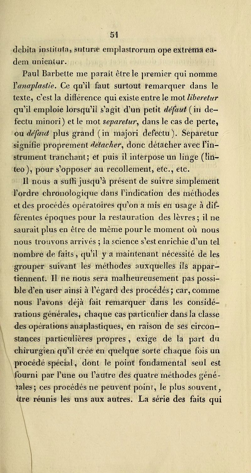 débita instituta, siiturœ enmplastrorum ope extrema ea- dem unientur. Paul Barbette me paraît être le ]>remier qui nomme Xanaplastie. Ce qu'il faut surtout remarquer dans le texte, c''est la difiérence qui existe entre le mot liberetur quMl emploie lorsqu'il s'agit d'un petit défaut (in de- fectu minori) et le mot separetur^ dans le cas de perte, ou défaut plus grand (in majori defectu). Separetur signifie proprement détacher^ donc détacher avec l'in- strument tranchant; et puis il interpose un linge (îin- teo), pour s'opposer au recollement, etc., etc. Il nous a suffi jusqu'à présent de suivre simplement l'ordre chronologique dans l'indication des hiéthodes et des procédés opératoires qu'on a mis en usage à dif- férentes époques pour la restauration des lèvres ; il ne saurait plus en être de même pour le moment où nous nous trouvons arrivés ; la science s'est enrichie d'un tel nombre de faits, qu'il y a maintenant nécessité de les grouper suivant les méthodes auxquelles ils appar- tiennent. Il ne nous sera malheureusement pas possi- ble d'en user ainsi à l'égard des procédés; car, comme nous l'avons déjà fait remarquer dans les considé- rations générales, chaque cas particulier dans la classe des opérations anaplastiques, en raison de ses circon- stances particulières propres , exige de la part du chirurgien qu'il crée en quelque sorte chaque fois un procédé spécial, dont le point fondamental seul est fourni par l'une ou l'autre des quatre méthodes géné- rales; ces procédés ne peuvent point, le plus souvent^ être réunis les uns aux autres. La série des faits qui