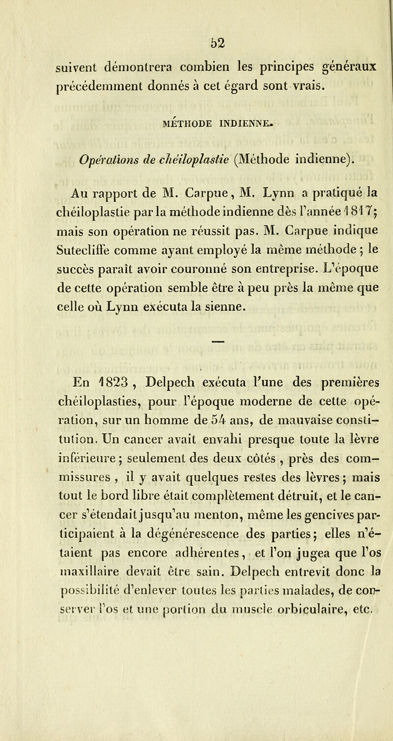 suivent démontrera combien les principes généraux précédemment donnés à cet égard sont vrais. MÉTHODE INDIENNE. Opérations de cîiéiloplastie (Méthode indienne). Au rapport de M. Carpue, M. Lynn a pratiqué la chéiloplastie par la méthode indienne dès Tannée \ 817; mais son opération ne réussit pas. M. Carpue indique SuteclifFe comme ayant employé la même méthode ; le succès paraît avoir couronné son entreprise. L''époque de cette opération semble être à peu près la même que celle où Lynn exécuta la sienne. En ^823 , Delpech exécuta Tune des premières chéiloplasties, pour Fépoque moderne de cette opé- ration, sur un homme de 54 ans, de mauvaise consti- tution. Un cancer avait envahi presque toute la lèvre inférieure ; seulement des deux côtés , près des com- missures , il y avait quelques restes des lèvres ; mais tout le bord libre était complètement détruit, et le can- cer s'étendaitjusqu'au menton, même les gencives par- ticipaient à la dégénérescence des parties; elles n''é- taient pas encore adhérentes, et Ton jugea que Tos maxillaire devait être sain. Delpech entrevit donc la possibilité d^enlever toutes les parties malades, de con- server Tos et une portion du muscle orbiculaire, etc.
