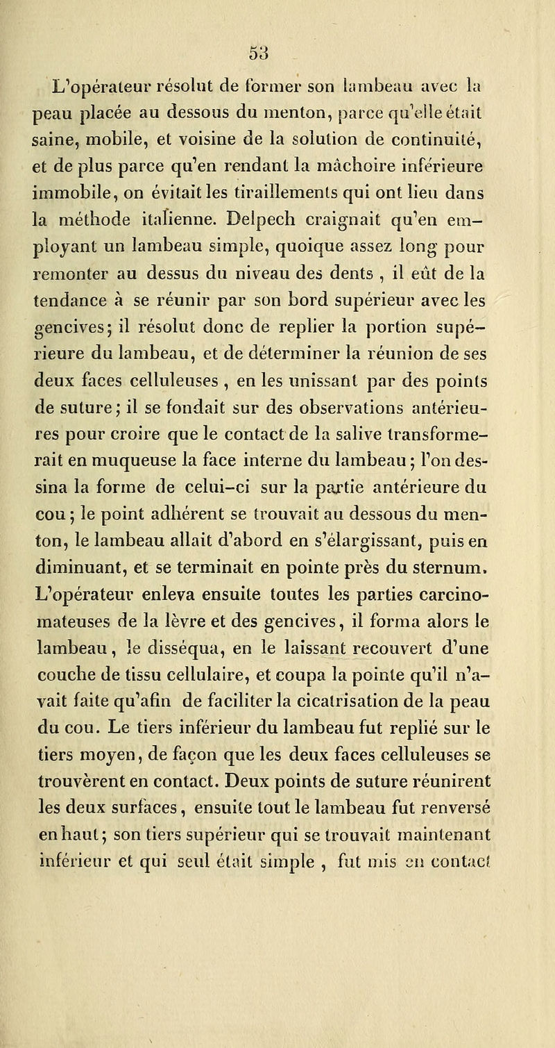 L'opérateur résolut de former son Usmbeau avec la peau placée au dessous du menton, parce quV^lle était saine, mobile, et voisine de la solution de continuité, et de plus parce qu'en rendant la mâchoire inférieure immobile, on évitait les tiraillements qui ont lieu dans la méthode italienne. Delpech craignait qu'en em- ployant un lambeau simple, quoique assez long pour remonter au dessus du niveau des dents , il eût de la tendance à se réunir par son bord supérieur avec les gencives; il résolut donc de replier la portion supé- rieure du lambeau, et de déterminer la réunion de ses deux faces celluleuses , en les unissant par des points de suture; il se fondait sur des observations antérieu- res pour croire que le contact de la salive transforme- rait en muqueuse la face interne du lambeau ; l'on des- sina la forme de celui-ci sur la partie antérieure du cou ; le point adhérent se trouvait au dessous du men- ton, le lambeau allait d'abord en s'élargissant, puis en diminuant, et se terminait en pointe près du sternum. L'opérateur enleva ensuite toutes les parties carcino- mateuses de la lèvre et des gencives, il forma alors le lambeau, le disséqua, en le laissant recouvert d'une couche de tissu cellulaire, et coupa la pointe qu'il n'a- vait faite qu'afin de faciliter la cicatrisation de la peau du cou. Le tiers inférieur du lambeau fut replié sur le tiers moyen, de façon que les deux faces celluleuses se trouvèrent en contact. Deux points de suture réunirent les deux surfaces, ensuite tout le lambeau fut renversé en haut; son tiers supérieur qui se trouvait maintenant inférieur et qui seul était simple , fut mis en contacî