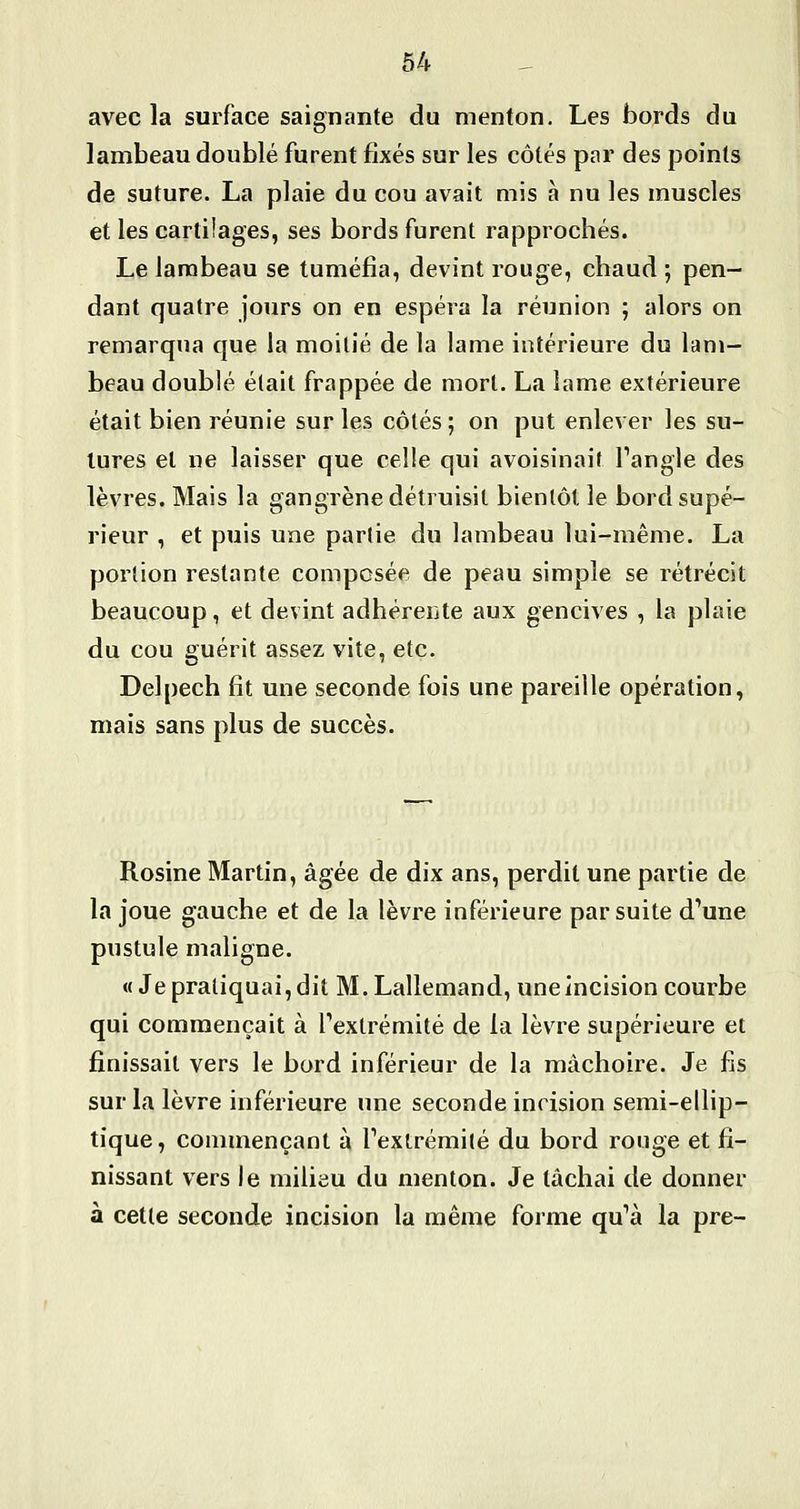 avec la surface saignante du menton. Les bords du lambeau doublé furent fixés sur les côtés par des points de suture. La plaie du cou avait mis à nu les muscles et les cartilages, ses bords furent rapprochés. Le lambeau se tuméfia, devint rouge, chaud ; pen- dant quatre jours on en espéra la réunion ; alors on remarqua que la moitié de la lame intérieure du lam- beau doublé était frappée de mort. La lame extérieure était bien réunie sur les côtés ; on put enlever les su- tures et ne laisser que celle qui avoisinait Tangle des lèvres. Mais la gangrène détruisit bientôt le bord supé- rieur , et puis une partie du lambeau lui-même. La portion restante composée de peau simple se rétrécit beaucoup, et devint adhéreiite aux gencives , la plaie du cou guérit assez vite, etc. Delpech fit une seconde fois une pareille opération, mais sans plus de succès. Rosine Martin, âgée de dix ans, perdit une partie de la joue gauche et de la lèvre inférieure par suite dWe pustule maligne. « Je pratiquai, dit M. Lallemand, uneincision courbe qui commençait à Pexlrémité de la lèvre supérieure et finissait vers le bord inférieur de la mâchoire. Je fis sur la lèvre inférieure une seconde incision semi-ellip- tique, commençant à Textrémilé du bord rouge et fi- nissant vers le milieu du menton. Je tâchai de donner à cette seconde incision la même forme qu''à la pre-