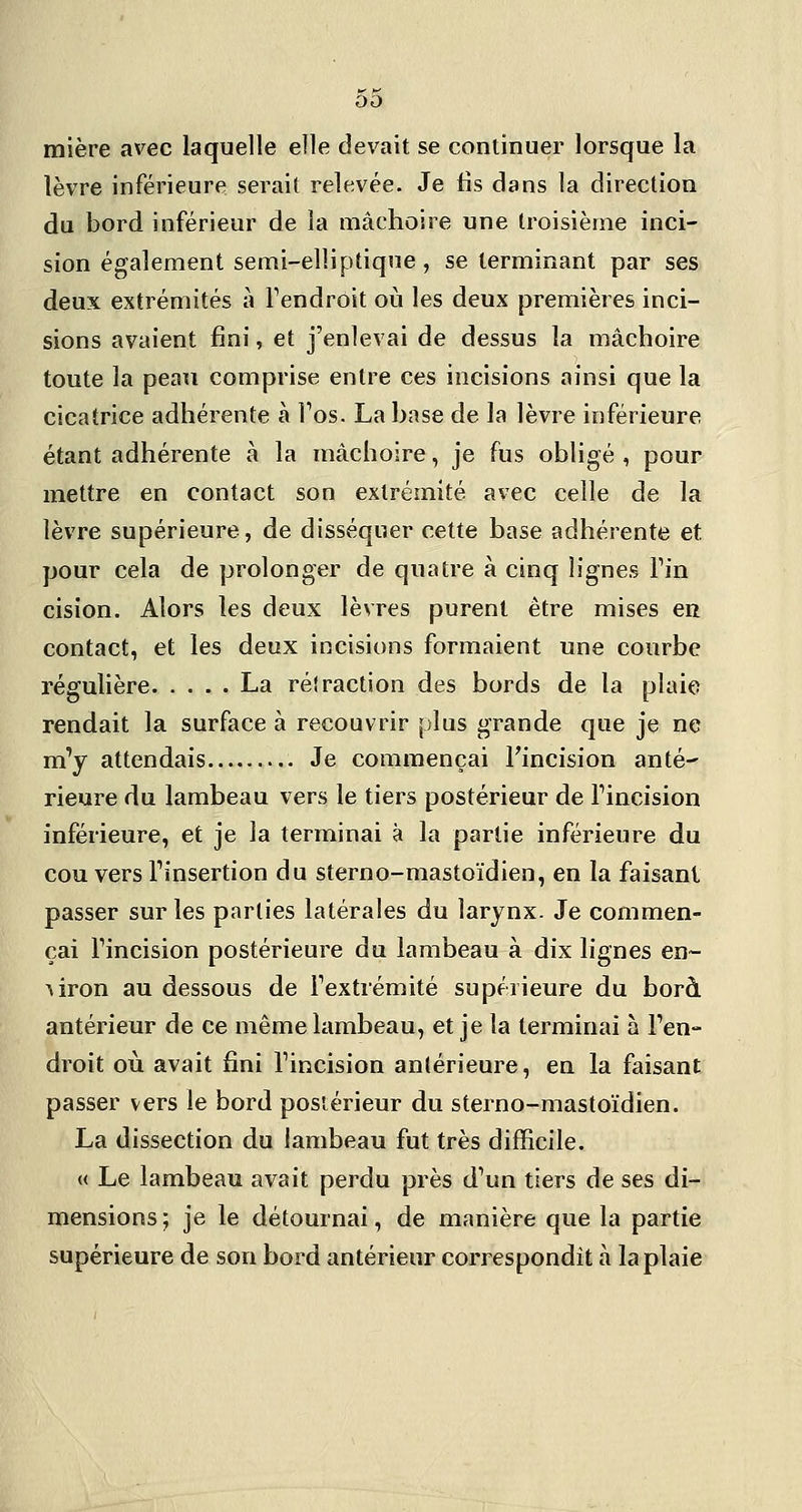 mière avec laquelle elle devait se continuer lorsque la lèvre inférieure serait relevée. Je lis dans la direction du bord inférieur de la mâchoire une troisième inci- sion également semi-elliptique, se terminant par ses deux extrémités à Pendrôit où les deux premières inci- sions avaient fini, et j'enlevai de dessus la mâchoire toute la peau comprise entre ces incisions ainsi que la cicatrice adhérente à Tos. La base de la lèvre inférieure étant adhérente à la mâchoire, je fus obligé , pour mettre en contact son extrémité avec celle de la lèvre supérieure, de disséquer cette base adhérente et pour cela de prolonger de quatre à cinq lignes Fin cision. Alors les deux lèvres purent être mises en contact, et les deux incisions formaient une courbe régulière La réfraction des bords de la plaie rendait la surface à recouvrir plus grande que je ne m'y attendais Je commençai Fincision anté- rieure du lambeau vers le tiers postérieur de Tincision inférieure, et je la terminai à la partie inférieure du cou vers Tinsertion du sterno-mastoïdien, en la faisant passer sur les parties latérales du larynx. Je commen- çai Fincision postérieure du lambeau à dix lignes en- viron au dessous de Fextrémité supérieure du borà antérieur de ce même lambeau, et je la terminai à l'en- droit où avait fini Fincision antérieure, en la faisant passer vers le bord postérieur du sterno-mastoïdien. La dissection du lambeau fut très difficile. « Le lambeau avait perdu près d'un tiers de ses di- mensions ; je le détournai, de manière que la partie supérieure de son bord antérieur correspondît à la plaie