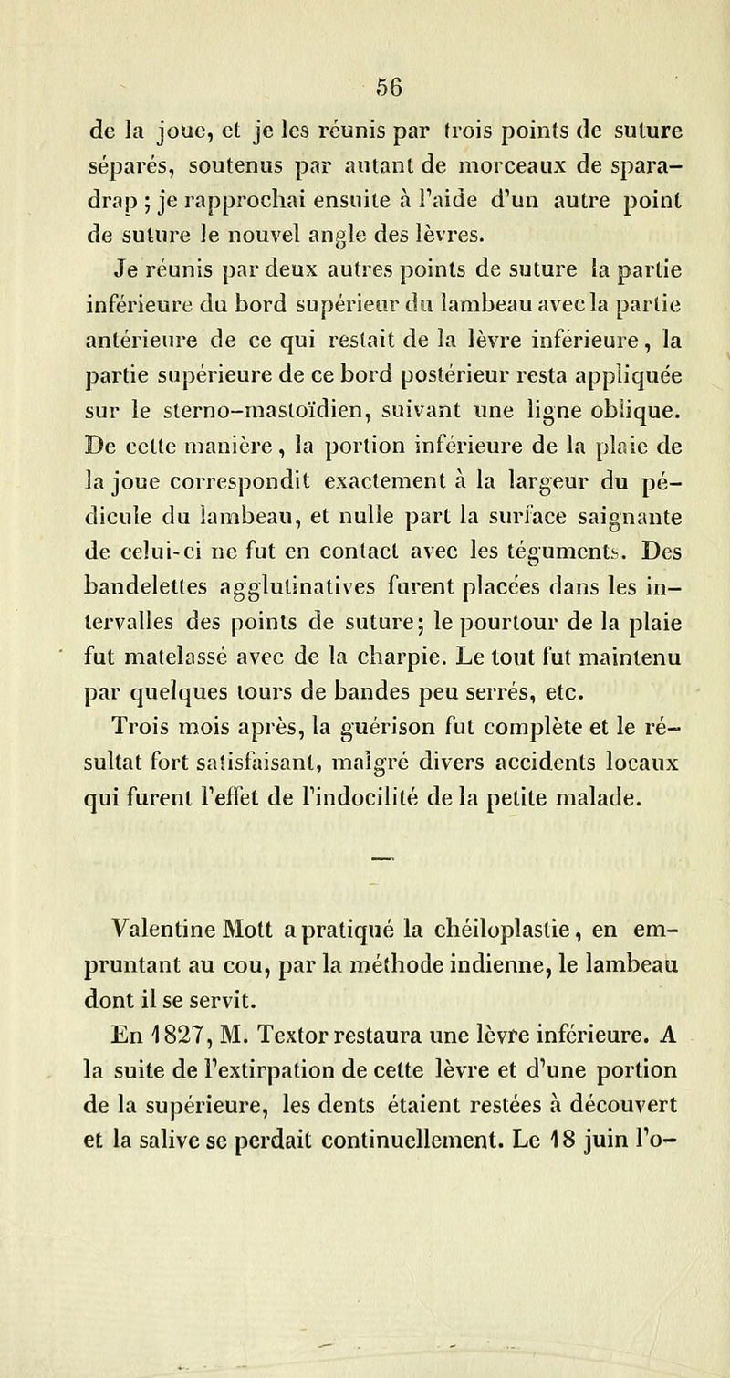 de la joue, et je les réunis par trois points de suture séparés, soutenus par autant de morceaux de spara- drap ; je rapprochai ensuite à Faide d'un autre point de suture le nouvel angle des lèvres. Je réunis par deux autres points de suture la partie inférieure du bord supérieur du lambeau avec la partie antérieure de ce qui restait de la lèvre inférieure, la partie supérieure de ce bord postérieur resta appliquée sur le sterno-mastoïdien, suivant une ligne oblique. De cette manière, la portion inférieure de la plaie de la joue correspondit exactement à la largeur du pé- dicule du lambeau, et nulle part la surface saignante de celui-ci ne fut en contact avec les tésument^. Des bandelettes agglutinatives furent placées dans les in- tervalles des points de suture ; le pourtour de la plaie fut matelassé avec de la charpie. Le tout fut maintenu par quelques tours de bandes peu serrés, etc. Trois mois après, la guérison fut complète et le ré- sultat fort satisfaisant, malgré divers accidents locaux qui furent Teffet de Findocilité de la petite malade. Valentine Mott a pratiqué la chéiloplastie, en em- pruntant au cou, par la méthode indienne, le lambeau dont il se servit. En 1827, M. Textor restaura une lèvre inférieure. A la suite de Fextirpation de cette lèvre et d'une portion de la supérieure, les dents étaient restées à découvert et la salive se perdait continuellement. Le 18 juin Fo-