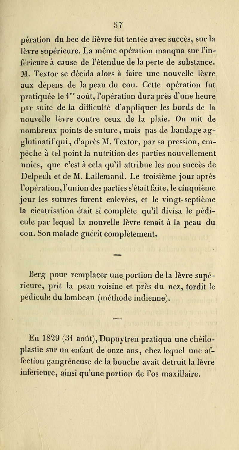 pération du bec de lièvre fut tentée avec succès, sur la lèvre supérieure. La même opération manqua sur Tin- férieureà cause de Tétendue de la perte de substance. M. Textor se décida alors à faire une nouvelle lèvre aux dépens de la peau du cou. Cette opération fut pratiquée le 1 août, l'opération dura près d'une heure par suite de la difficulté d'appliquer les bords de la nouvelle lèvre contre ceux de la plaie. On mit de nombreux points de suture, mais pas de bandageag- glutinatif qui, d'après M. Textor, par sa pression, em- pêche à tel point la nutrition des parties nouvellement unies, que c'est à cela qu'il attribue les non succès de Delpech et de M. Lallemand. Le troisième jour après l'opération, l'union des parties s'était faite, le cinquième jour les sutures furent enlevées, et le vingt-septième la cicatrisation était si complète qu'il divisa le pédi- cule par lequel la nouvelle lèvre tenait à la peau du cou. Son malade guérit complètement. Berg pour remplacer une^portion de la lèvre supé- rieure, prit la peau voisine et près du nez, tordit le pédicule du lambeau (méthode indienne). En 1829 (31 août), Dupuytren pratiqua unechéilo- plastie sur un enfant de onze ans, chez lequel une af- fection gangreneuse de la bouche avait détruit la lèvre inférieure, ainsi qu'une portion de l'os maxillaire.