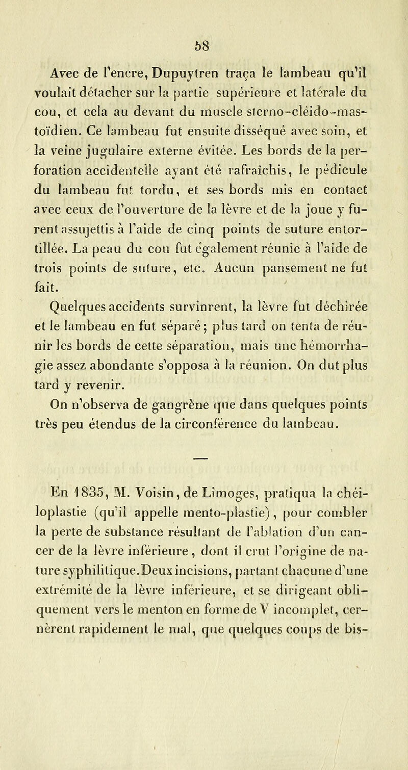 68 Avec de Tencre, Dupuy(ren traça le lambeau qu*!! voulait détacher sur la partie supérieure et latérale du cou, et cela au devant du muscle sterno-cléido-mas- toïdien. Ce lambeau fut ensuite disséqué avec soin, et la veine jugulaire externe évitée. Les bords de la per- foration accidentelle avant été rafraîchis, le pédicule du lambeau fut tordu, et ses bords mis en contact avec ceux de Touverture de la lèvre et de la joue y fu- rent assujettis à Taide de cinq points de suture entor- tillée. La peau du cou fut également réunie à Taide de trois points de suture, etc. Aucun pansement ne fut fait. Quelques accidents survinrent, la lèvre fut déchirée et le lambeau en fut séparé; plus tard on tenta de réu- nir les bords de cette séparation, mais une hémorrha- gie assez abondante s'*opposa à la réunion. On dut plus tard y revenir. On n'observa de gangrène <jue dans quelques points très peu étendus de la circonférence du lambeau. En 1835, M. Voisin, de Limoges, pratiqua la chéi- loplastie (qu'il appelle raento-plastie), pour combler la perte de substance résultant de Tablation d'un can- cer de la lèvre inférieure , dont il crut Torigine de na- ture syphilitique.Deux incisions, partant chacune d'une extrémité de la lèvre inférieure, et se dirigeant obli- quement vers le menton en forme de V incomplet, cer- nèrent rapidement le mal, que quelques cou|»s de bis-