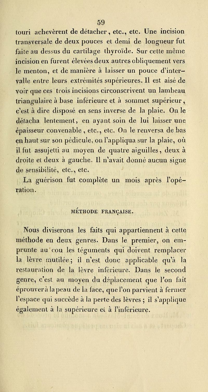 touri achevèrent de détacher, etc., etc. Une incision transversale de deux pouces et demi de longueur fut faite au dessus du cartilage thyroïde. Sur cette même incision en furent élevées deux autres obliquement vers le menton, et de manière à laisser un pouce d^inter- valle entre leurs extrémités supérieures. Il est aisé de voir que ces trois incisions circonscrivent un lambeau triangulaire à base inférieure et à sommet supérieur, c''est à dire disposé en sens inverse de la plaie. On le détacha lentement, en ayant soin de lui laisser une épaisseur convenable , etc., etc. On le renversa de bas en haut sur son pédicule, on Tappliqua sur la plaie, où il fut assujetti au moyen de quatre aiguilles, deux à droite et deux à gauche. Il n'avait donné aucun signe de sensibilité, etc., etc. La guérison fut complète un mois après Topé- ration. MÉTHODE FRANÇAISE. Nous diviserons les faits qui appartiennent à cette méthode en deux genres. Dans !e premier, on em- prunte au cou les téguments qui doivent remplacer la lèvre mutilée; il nVst donc applicable qu'à la restauration de la lèvre inférieure. Dans le second genre, c'est au moyen du déplacement que Fon fait éprouvera la peau de la face, que Ton parvient à fermer l'espace qui succède à la perte des lèvres ; il s'applique également à la supérieure et à l'inférieure.