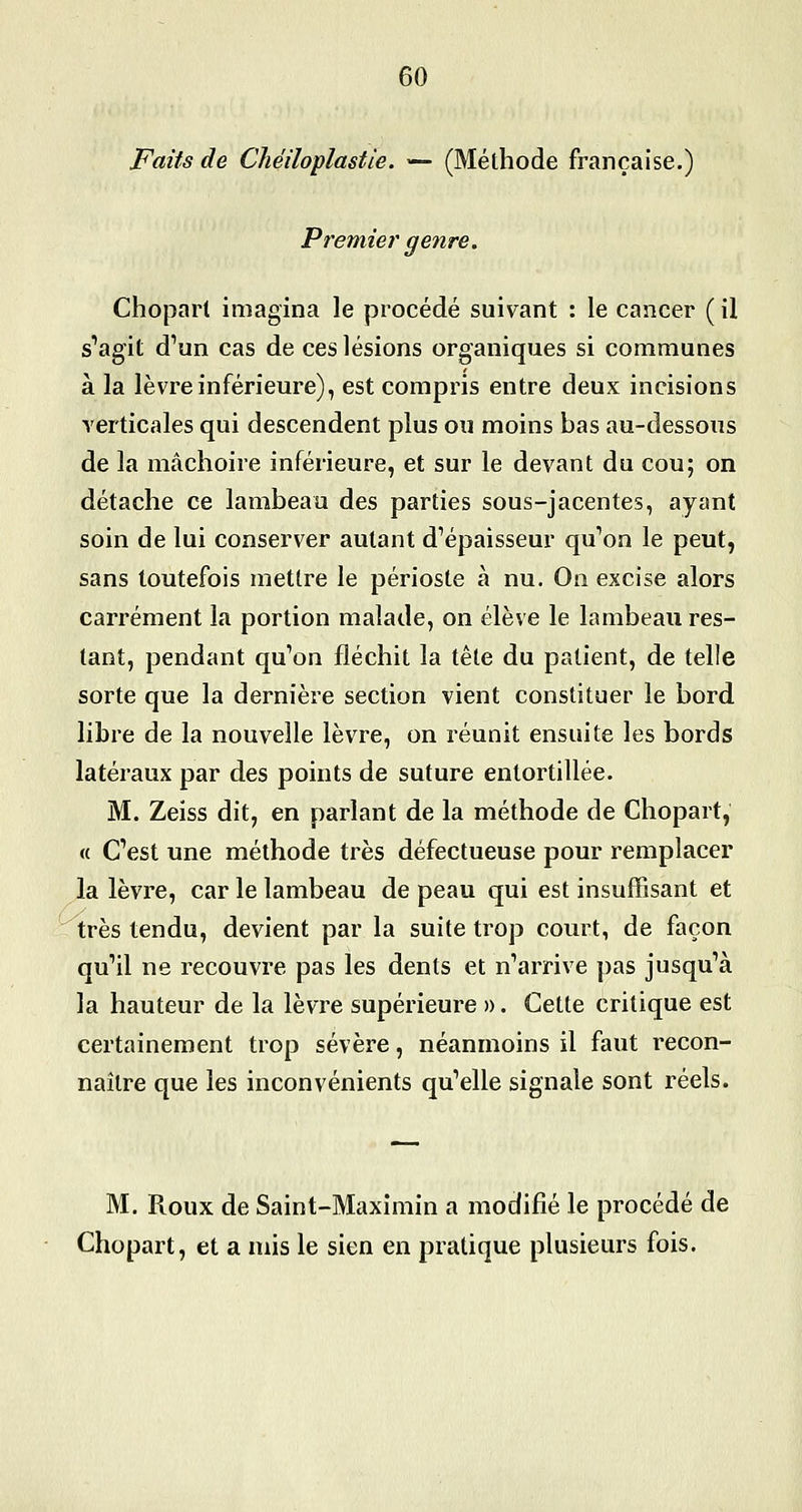 Faits de Chéiloplastie. — (Méthode française.) Premier genre. Chopart imagina le procédé suivant : le cancer ( il s''agit d'un cas de ces lésions organiques si communes à la lèvre inférieure), est compris entre deux incisions verticales qui descendent plus ou moins bas au-dessous de la mâchoire inférieure, et sur le devant du cou; on détache ce lambeau des parties sous-jacentes, ayant soin de lui conserver autant d^épaisseur qu'on le peut, sans toutefois mettre le périoste à nu. On excise alors carrément la portion malade, on élève le lambeau res- tant, pendant qu'on fléchit la tête du patient, de telle sorte que la dernière section vient constituer le bord libre de la nouvelle lèvre, on réunit ensuite les bords latéraux par des points de suture entortillée. M. Zeiss dit, en parlant de la méthode de Chopart, « C'est une méthode très défectueuse pour remplacer la lèvre, car le lambeau de peau qui est insuffisant et très tendu, devient par la suite trop court, de façon qu'il ne recouvre pas les dents et n'arrive pas jusqu'à la hauteur de la lèvre supérieure ». Cette critique est certainement trop sévère, néanmoins il faut recon- naître que les inconvénients qu'elle signale sont réels. M. Roux de Saint-Maxîmin a modifié le procédé de Chopart, et a mis le sien en pratique plusieurs fois.