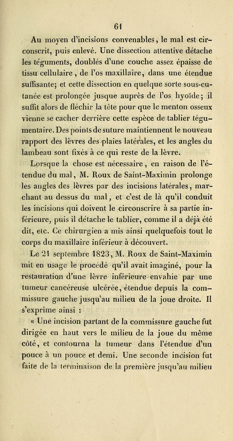 Au moyen d'incisions convenables, le mal est cir- conscrit, puis enlevé. Une dissection attentive détache les téguments, doublés d'une couche assez épaisse de tissu cellulaire , de l'os maxillaire, dans une étendue suffisante; et cette dissection en quelque sorte sous-cu- tanée est prolongée jusque auprès de l'os hyoïde ; il suffit alors de fléchir la tête pour que le menton osseux vienne se cacher derrière cette espèce de tablier tégu- mentaire. Des points de suture maintiennent le nouveau rapport des lèvres des plaies latérales, et les angles du lambeau sont fixés à ce qui reste de la lèvre. Lorsque la chose est nécessaire, en raison de l'é- tendue du mal, M. Roux de Saint-Maximin prolonge les angles des lèvres par des incisions latérales, mar- chant au dessus du mal, et c'est de là qu'il conduit les incisions qui doivent le circonscrire à sa partie in- férieure, puis il détache le tablier, comme il a déjà été dit, etc. Ce chirurgien a mis ainsi quelquefois tout le corps du maxillaire inférieur à découvert. Le 21 septembre 1823, M. Roux de Saint-Maximin mit en usage le procédé qu'il avait imaginé, pour la restauration d'une lèvre inférieure envahie par une tumeur cancéreuse ulcérée, étendue depuis la com- missure gauche jusqu'au milieu de la joue droite. Il s'exprime ainsi : « Une incision partant de la commissure gauche fut dirigée en haut vers le milieu de la joue du même côté, et contourna la tumeur dans l'étendue d'un pouce à un pouce et demi. Une seconde incision fut faite de la lerminaison de la première jusqu'au milieu